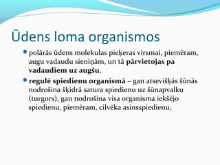 Ūdens loma organismos 
polārās ūdens molekulas pieķeras virsmai, piemēram, 
augu vadaudu sieniņām, un tā pārvietojas pa 
vadaudiem uz augšu, 
regulē spiedienu organismā – gan atsevišķās šūnās 
nodrošina šķidrā satura spiedienu uz šūnapvalku 
(turgors), gan nodrošina visa organisma iekšējo 
spiedienu, piemēram, cilvēka asinsspiedienu, 
 