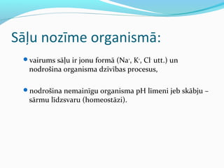 Sāļu nozīme organismā: 
vairums sāļu ir jonu formā (Na+, K+, Cl- utt.) un 
nodrošina organisma dzīvības procesus, 
nodrošina nemainīgu organisma pH līmeni jeb skābju – 
sārmu līdzsvaru (homeostāzi). 
 