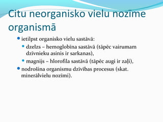 Citu neorganisko vielu nozīme 
organismā 
ietilpst organisko vielu sastāvā: 
dzelzs – hemoglobīna sastāvā (tāpēc vairumam 
dzīvnieku asinis ir sarkanas), 
magnijs – hlorofila sastāvā (tāpēc augi ir zaļi), 
nodrošina organismu dzīvības procesus (skat. 
minerālvielu nozīmi). 
 