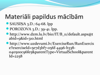 Materiāli papildus mācībām 
SAUSIŅA 3.D.: 64-68. lpp 
POROZOVA 3.D.: 39-41. lpp. 
http://www.dzm.lu.lv/bio/IT/B_11/default.aspx@t 
abid=9&id=310.html 
http://www.uzdevumi.lv/ExerciseRun/RunExercis 
e?exerciseId=5e7d3bf7-056f-4496-b338- 
040500c96fe5&parentType=VirtualSchool&parent 
Id=2258 
