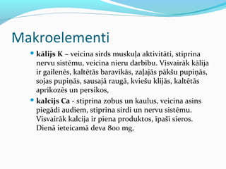 Makroelementi 
kālijs K – veicina sirds muskuļa aktivitāti, stiprina 
nervu sistēmu, veicina nieru darbību. Visvairāk kālija 
ir gailenēs, kaltētās baravikās, zaļajās pākšu pupiņās, 
sojas pupiņās, sausajā raugā, kviešu klijās, kaltētās 
aprikozēs un persikos, 
kalcijs Ca - stiprina zobus un kaulus, veicina asins 
piegādi audiem, stiprina sirdi un nervu sistēmu. 
Visvairāk kalcija ir piena produktos, īpaši sieros. 
Dienā ieteicamā deva 800 mg, 
 