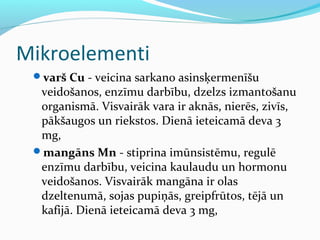 Mikroelementi 
varš Cu - veicina sarkano asinsķermenīšu 
veidošanos, enzīmu darbību, dzelzs izmantošanu 
organismā. Visvairāk vara ir aknās, nierēs, zivīs, 
pākšaugos un riekstos. Dienā ieteicamā deva 3 
mg, 
mangāns Mn - stiprina imūnsistēmu, regulē 
enzīmu darbību, veicina kaulaudu un hormonu 
veidošanos. Visvairāk mangāna ir olas 
dzeltenumā, sojas pupiņās, greipfrūtos, tējā un 
kafijā. Dienā ieteicamā deva 3 mg, 
 
