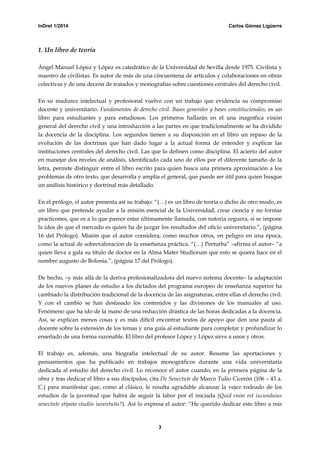 InDret 1/2014 Carlos Gómez Ligüerre
3
1. Un libro de teoría
Ángel Manuel López y López es catedrático de la Universidad de Sevilla desde 1975. Civilista y
maestro de civilistas. Es autor de más de una cincuentena de artículos y colaboraciones en obras
colectivas y de una decena de tratados y monografías sobre cuestiones centrales del derecho civil.
En su madurez intelectual y profesional vuelve con un trabajo que evidencia su compromiso
docente y universitario. Fundamentos de derecho civil. Bases generales y bases constitucionales, es un
libro para estudiantes y para estudiosos. Los primeros hallarán en él una magnífica visión
general del derecho civil y una introducción a las partes en que tradicionalmente se ha dividido
la docencia de la disciplina. Los segundos tienen a su disposición en el libro un repaso de la
evolución de las doctrinas que han dado lugar a la actual forma de entender y explicar las
instituciones centrales del derecho civil. Las que lo definen como disciplina. El acierto del autor
en manejar dos niveles de análisis, identificado cada uno de ellos por el diferente tamaño de la
letra, permite distinguir entre el libro escrito para quien busca una primera aproximación a los
problemas de otro texto, que desarrolla y amplía el general, que puede ser útil para quien busque
un análisis histórico y doctrinal más detallado.
En el prólogo, el autor presenta así su trabajo: “(…) es un libro de teoría o dicho de otro modo, es
un libro que pretende ayudar a la misión esencial de la Universidad, crear ciencia y no formar
practicones, que es a lo que parece estar últimamente llamada, con notoria ceguera, si se impone
la idea de que el mercado es quien ha de juzgar los resultados del oficio universitario.”, (página
16 del Prólogo). Misión que el autor considera, como muchos otros, en peligro en una época,
como la actual de sobrevaloración de la enseñanza práctica. “(…) Perturba” –afirma el autor– “a
quien lleva a gala su título de doctor en la Alma Mater Studiorum que esto se quiera hace en el
nombre augusto de Bolonia.”, (página 17 del Prólogo).
De hecho, –y más allá de la deriva profesionalizadora del nuevo sistema docente– la adaptación
de los nuevos planes de estudio a los dictados del programa europeo de enseñanza superior ha
cambiado la distribución tradicional de la docencia de las asignaturas, entre ellas el derecho civil.
Y con el cambio se han desfasado los contenidos y las divisiones de los manuales al uso.
Fenómeno que ha ido de la mano de una reducción drástica de las horas dedicadas a la docencia.
Así, se explican menos cosas y es más difícil encontrar textos de apoyo que den una pauta al
docente sobre la extensión de los temas y una guía al estudiante para completar y profundizar lo
enseñado de una forma razonable. El libro del profesor López y López sirve a unos y otros.
El trabajo es, además, una biografía intelectual de su autor. Resume las aportaciones y
pensamientos que ha publicado en trabajos monográficos durante una vida universitaria
dedicada al estudio del derecho civil. Lo reconoce el autor cuando, en la primera página de la
obra y tras dedicar el libro a sus discípulos, cita De Senectute de Marco Tulio Cicerón (106 – 43 a.
C.) para manifestar que, como al clásico, le resulta agradable alcanzar la vejez rodeado de los
estudios de la juventud que habrá de seguir la labor por él iniciada (Quid enim est iucunduius
senectute stipata studiis iuventutis?). Así lo expresa el autor: “He querido dedicar este libro a mis
 