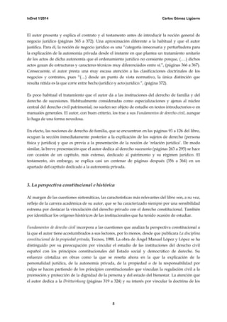 InDret 1/2014 Carlos Gómez Ligüerre
5
El autor presenta y explica el contrato y el testamento antes de introducir la noción general de
negocio jurídico (páginas 365 a 372). Una aproximación diferente a la habitual y que el autor
justifica. Para él, la noción de negocio jurídico es una “categoría innecesaria y perturbadora para
la explicación de la autonomía privada desde el instante en que plantea un tratamiento unitario
de los actos de dicha autonomía que el ordenamiento jurídico no consiente porque, (….) dichos
actos gozan de estructuras y caracteres técnicos muy diferenciados entre sí.”, (páginas 366 a 367).
Consecuente, el autor presta una muy escasa atención a las clasificaciones doctrinales de los
negocios y contratos, pues “(…) desde un punto de vista normativo, la única distinción que
resulta nítida es la que corre entre hecho jurídico y acto jurídico.”, (página 372).
Es poco habitual el tratamiento que el autor da a las instituciones del derecho de familia y del
derecho de sucesiones. Habitualmente consideradas como especializaciones y ajenas al núcleo
central del derecho civil patrimonial, no suelen ser objeto de estudio en textos introductorios o en
manuales generales. El autor, con buen criterio, los trae a sus Fundamentos de derecho civil, aunque
lo haga de una forma novedosa.
En efecto, las nociones de derecho de familia, que se encuentran en las páginas 93 a 126 del libro,
ocupan la sección inmediatamente posterior a la explicación de los sujetos de derecho (persona
física y jurídica) y que es previa a la presentación de la noción de ‘relación jurídica’. De modo
similar, la breve presentación que el autor dedica al derecho sucesorio (páginas 263 a 295) se hace
con ocasión de un capítulo, más extenso, dedicado al patrimonio y su régimen jurídico. El
testamento, sin embargo, se explica casi un centenar de páginas después (356 a 364) en un
apartado del capítulo dedicado a la autonomía privada.
3. La perspectiva constitucional e histórica
Al margen de las cuestiones sistemáticas, las características más relevantes del libro son, a su vez,
reflejo de la carrera académica de su autor, que se ha caracterizado siempre por una sensibilidad
extrema por destacar la vinculación del derecho privado con el derecho constitucional. También
por identificar los orígenes históricos de las institucionales que ha tenido ocasión de estudiar.
Fundamentos de derecho civil incorpora a las cuestiones que analiza la perspectiva constitucional a
la que el autor tiene acostumbrados a sus lectores, por lo menos, desde que publicara La disciplina
constitucional de la propiedad privada, Tecnos, 1988. La obra de Ángel Manuel López y López se ha
distinguido por su preocupación por vincular el estudio de las instituciones del derecho civil
español con los principios constitucionales del Estado social y democrático de derecho. Su
esfuerzo cristaliza en obras como la que se reseña ahora en la que la explicación de la
personalidad jurídica, de la autonomía privada, de la propiedad o de la responsabilidad por
culpa se hacen partiendo de los principios constitucionales que vinculan la regulación civil a la
promoción y protección de la dignidad de la persona y del estado del bienestar. La atención que
el autor dedica a la Drittwirkung (páginas 319 a 324) y su interés por vincular la doctrina de los
 