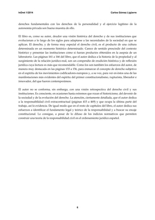 InDret 1/2014 Carlos Gómez Ligüerre
6
derechos fundamentales con los derechos de la personalidad y el ejercicio legítimo de la
autonomía privada son buena muestra de ello.
El libro es, como su autor, deudor una visión histórica del derecho y de sus instituciones que
evolucionan a lo largo de los siglos para adaptarse a las necesidades de la sociedad en que se
aplican. El derecho, y de forma muy especial el derecho civil, es el producto de una cultura
determinada en un momento histórico determinado. Carece de sentido prescindir del contexto
histórico y presentar las instituciones como si fueran productos obtenidos en la asepsia de un
laboratorio. Las páginas 161 a 166 del libro, que el autor dedica a la historia de la propiedad y al
surgimiento de la relación jurídico-real, son un compendio de erudición histórica y de reflexión
jurídica cuya lectura es más que recomendable. Como los son también los esfuerzos del autor, de
manera muy destacada en las páginas 133 a 156, para enmarcar el concepto de derecho subjetivo
en el espíritu de los movimientos codificadores europeos y, a su vez, para ver en éstos una de las
manifestaciones más evidentes del espíritu del primer constitucionalismo, rupturista, liberador e
innovador, del que fueron contemporáneos.
El autor no se conforma, sin embargo, con una visión retrospectiva del derecho civil y sus
instituciones. Es consciente, en ocasiones hasta extremos que rozan el historicismo, del devenir de
la sociedad y de la evolución del derecho. La atención, ciertamente detallada, que el autor dedica
a la responsabilidad civil extracontractual (páginas 415 a 469) y que ocupa la última parte del
trabajo, así lo evidencia. De igual modo que en el resto de capítulos del libro, el autor dedica sus
esfuerzos a identificar el fundamento legal y teórico de la responsabilidad y a buscar su encaje
constitucional. Lo consigue, a pesar de lo difuso de los indicios normativos que permiten
construir una teoría de la responsabilidad civil en el ordenamiento jurídico español.
 