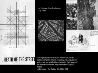 Le Corbusier From The Radiant
  City, 1933.




“The highway network sketched out here will provide
facilities (complete, efficient, necessary and adequate) for
a city of one and a half million inhabitants. Each square of
the network in residential areas measures 400 by 400
meters.”
Le Corbusier – The Radiant City, 1933, 1964
 
