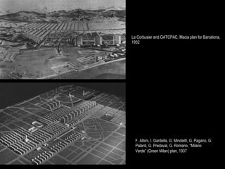 Le Corbusier and GATCPAC, Macia plan for Barcelona,
1932




  F. Albini, I. Gardella, G. Minoletti, G. Pagano, G.
  Palanti, G. Predaval, G. Romano, “Milano
  Verde” (Green Milan) plan, 1937
 
