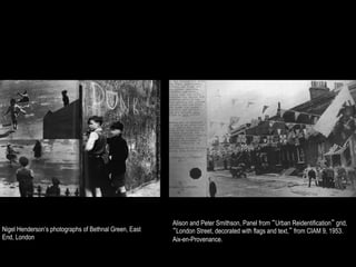 Alison and Peter Smithson, Panel from “Urban Reidentification” grid,
Nigel Henderson’s photographs of Bethnal Green, East   “London Street, decorated with flags and text,” from CIAM 9, 1953.
End, London                                            Aix-en-Provenance.
 