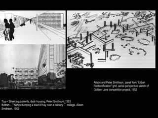Alison and Peter Smithson, panel from “Urban
                                                                         Reidentification” grid, aerial perspective sketch of
                                                                         Golden Lane competition project, 1952


Top – Street equivalents, deck housing, Peter Smithson, 1953
Bottom – “Nehru dumping a load of hay over a balcony.” collage, Alison
Smithson, 1952
 