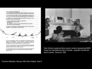 Peter Smithson explaining Denis Lasdun’s scheme (representing MARS
                                                            Group) and Jaap Bakema ready to translate. Jacqueline Tyrwhitt with
                                                            back to camera. Dubrovnik, 1956




The Doorn Manifesto, February 1954. Doorn Holland. Team X
 