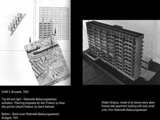 CIAM 3, Brussels, 1930

Top left and right – Rationelle Bebauungsweisen
exhibition. Planning proposals for Abo Finland, by Alvar   Walter Gropius, model of an eleven-story steel-
Alto and for Utrecht Holland, by Gerrit Reitveld           framed slab apartment building with sixty small
                                                           units, from Rationelle Bebauungsweisen
Bottom – Book cover Rationelle Bebauungsweisen,
Stuttgart, 1931
 