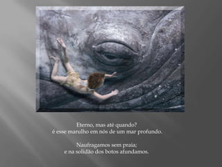 Eterno, mas até quando? é esse marulho em nós de um mar profundo.Naufragamos sem praia; e na solidão dos botos afundamos.