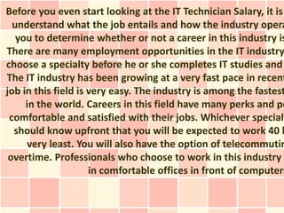 Before you even start looking at the IT Technician Salary, it is
  understand what the job entails and how the industry opera
   you to determine whether or not a career in this industry is
There are many employment opportunities in the IT industry
choose a specialty before he or she completes IT studies and
The IT industry has been growing at a very fast pace in recent
job in this field is very easy. The industry is among the fastest
     in the world. Careers in this field have many perks and pe
 comfortable and satisfied with their jobs. Whichever specialt
  should know upfront that you will be expected to work 40 h
     very least. You will also have the option of telecommutin
 overtime. Professionals who choose to work in this industry c
                     in comfortable offices in front of computers
 