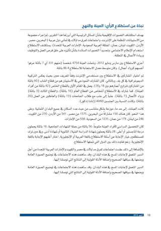 ‫نبذة عن استطالع الرأي: العينة والنهج‬

‫بهدف ا�ستك�شاف الت�صورات الإقليمية ب�ش�أن امل�سائل الرئي�سية التي �أبرزها هذا التقرير، مت �إجراء جمموعة‬
‫من اال�ستبيانات املنظمة على الإنرتنت، واجتماعات لفرق مداوالت يف ثماين دول عربية (البحرين، م�صر،‬
‫الأردن، الكويت، لبنان، عمان، اململكة العربية ال�سعودية، الإمارات العربية املتحدة). ي�ستك�شف اال�ستطالع‬
‫ا�ستخدام الإعالم االجتماعي، وحتديد ًا الت�صورات ال�سائدة ب�ش�أن ت�أثريه على خلق فر�ص العمل والتوظيف‬
‫وريادة الأعمال يف املنطقة.‬
‫�أجري اال�ستطالع بني مار�س ومايو 2102، و�شملت العينة 4574 �شخ�ص ًا (منهم 133 �أي 7 باملئة عرفوا‬
‫�أنف�سهم كرواد �أعمال). وكان متو�سط​​معدل اال�ستجابة لال�ستطالع 4.68 باملئة.‬
‫مت اختيار امل�شاركني يف اال�ستطالع بني م�ستخدمي الإنرتنت وفق ًا لتعريف معني بحيث يعك�س الرتكيبة‬
‫الدميوغرافية يف كل بلد. وبالتايل، كان امل�شارك النموذجي يف اال�ستبيان هو من قطاع ال�شاب (06 باملئة‬
‫من امل�شاركني ترتاوح �أعمارهم بني 81 و03)، يعمل يف املقام الأول بالقطاع اخلا�ص (24 باملئة من �أفراد‬
‫العينة). كما �شارك يف اال�ستطالع �أ�شخا�ص من القطاع العام (61 باملئة)، والقطاع الثالث (3 باملئة)‬
‫ً‬
‫ورواد الأعمال (7 باملئة)، جنبا �إىل جنب مع طالب اجلامعات (31 باملئة) والعاطلني عن العمل (02‬
‫باملئة). وكانت الن�سبة بني اجلن�سني 06/04 (�إناث/ذكور).‬
‫كانت العينات، �إىل حد ما، موزعة ب�شكل متنا�سب من حيث عدد ال�سكان يف جميع البلدان الثمانية. وعلى‬
‫هذا النحو، كان هناك 051 م�شارك ًا من البحرين، 5751 من م�صر، 145 من الأردن، 072 من الكويت،‬
‫642 من لبنان، 971 من عمان، 5321 من ال�سعودية، 855 من الإمارات.‬
‫كان التح�صيل الدرا�سي لأفراد العينة متنوع ًا، 65 باملئة من حملة ال�شهادات اجلامعية، 61 باملئة يحملون‬
‫درجة املاج�ستري �أو �أعلى، 82 باملئة يحملون �شهادة الدرا�سة الفنية/ الثانوية �أو �شهادة �أدنى. ويف حني ترك‬
‫للم�ستطلعني خيار الإجابة عن �أ�سئلة اال�ستطالع باللغة العربية �أو الإجنليزية، اختار �أغلبهم الإجابة باللغة‬
‫الإجنليزية، رغم تفاوت ذلك بني الدول التي �شملها اال�ستطالع.‬
‫بالإ�ضافة �إىل ذلك عقدت اجتماعات لفرق مداوالت يف م�صر والكويت والإمارات العربية املتحدة من �أجل‬
‫ال�سرب املتعمق لإجابات امل�سح يف هذه البلدان. وقد �ساهمت هذه االجتماعات يف تو�ضيح ال�صورة العامة‬
‫وو�ضعها يف �سياقها ال�صحيح و�إ�ضافة الأدلة القولية �إىل النتائج التي تو�صلنا �إليها.‬
‫ال�سرب املتعمق لإجابات امل�سح يف هذه البلدان. وقد �ساهمت هذه االجتماعات يف تو�ضيح ال�صورة العامة‬
‫وو�ضعها يف �سياقها ال�صحيح و�إ�ضافة الأدلة القولية �إىل النتائج التي تو�صلنا �إليها.‬

‫01‬

‫أكتوبر 2102‬

 