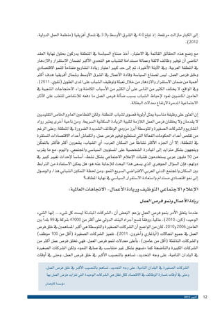 ‫�إىل الكبار مازالت مرتفعة، �إذ تبلغ 0.4 يف ال�شرق الأو�سط و9.3 يف �شمال �أفريقيا (منظمة العمل الدولية،‬
‫2102).‬
‫مع و�ضع هذه احلقائق القامتة يف االعتبار، �أخذ �صناع ال�سيا�سة يف املنطقة يدركون بحلول نهاية العقد‬
‫املا�ضي �أن توفري وظائف الئقة وعمالة م�ستدامة لل�شباب هو التحدي الأكرب ل�ضمان اال�ستقرار واالزدهار‬
‫يف املنطقة العربية. ويف الآونة الأخرية، مت �إىل حد كبري اعتبار ريادة امل�شاريع مفتاح ًا للنمو االقت�صادي‬
‫وخلق فر�ص العمل. لي�س ل�صناع ال�سيا�سة وقادة الأعمال يف ال�شرق الأو�سط و�شمال �أفريقيا هدف �أكرث‬
‫�أهمية من �ضمان اال�ستقرار واالزدهار من خالل تعبئة وتوظيف ال�شباب على املدى الطويل (نقوي، 1102).‬
‫ويف الواقع، ال يختلف الكثري من النا�س على �أن الكثري من الأ�سباب الكامنة وراء االحتجاجات ال�شعبية يف‬
‫العامني املا�ضيني تعود لإحباط ال�شباب ب�سبب �ض�آلة فر�ص العمل ما دفعه لالنتفا�ض للتغلب على الآثار‬
‫االجتماعية املدمرة الرتفاع معدالت البطالة.‬
‫�إن العثور على وظيفة منا�سبة ميثل �أولوية ق�صوى ل�شباب املنطقة، ولكن القطاعني العام واخلا�ص التقليديني‬
‫ال يقدمان وال يخلقان فر�ص العمل الالزمة لتلبية الزيادة ال�سكانية ال�سريعة. ومن ناحية �أخرى يعترب رواد‬
‫امل�شاريع وال�شركات ال�صغرية واملتو�سطة �أبرز مزودي الوظائف ال�شديدة ال�ضرورة يف املنطقة. وعلى الرغم‬
‫من تقل�ص �أعداد احلكومات الفعالة التي ت�ستطيع توفري فر�ص عمل، وانكما�ش �أعداد االقت�صادات امل�ستقرة‬
‫ّ‬
‫يف املنطقة، �إال �أن اجلزء الأكرث ن�شاط ًا من ال�سكان العرب، �أي ال�شباب، ي�شعرون �أكرث ف�أكرث بالتمكن‬
‫ويتجهون ب�شكل متزايد �إىل املبادرة ال�شخ�صية على امل�ستويني ال�سيا�سي واملجتمعي. واليوم، مع ما يقرب‬
‫من 05 مليون عربي ي�ستخدمون تقنيات الإعالم االجتماعي ب�شكل ن�شط، �أ�سا�س ًا لإحداث تغيري كبري يف‬
‫دولهم، ف�إن ال�س�ؤال اجلوهري الذي ي�سعى هذا البحث للإجابة عنه هو: هل ميكن اال�ستفادة من الرتابط‬
‫بني ال�سكان واملجتمع املدين العربي االفرتا�ضي ال�سريع النمو، ومن حلظة التمكني ال�شبابي هذا، والو�صول‬
‫�إىل منو اقت�صادي م�ستدام وا�ستعادة اال�ستقرار ال�سيا�سي يف نهاية املطاف؟‬

‫الإعالم االجتماعي التوظيف وريادة الأعمال- االجتاهات العاملية:‬
‫ريادة الأعمال ومنو فر�ص العمل‬
‫عندما يتعلق الأمر بنمو فر�ص العمل يزعم ​​البع�ض �أن «ال�شركات املبتدئة لي�ست كل �شيء... �إنها ال�شيء‬
‫الوحيد» (كني، 0102). عاملي ًا، ووفق ًا مل�سح �أجراه البنك الدويل على �أكرث من 00074 �شركة يف 99 بلد ًا بني‬
‫العامني 6002 و0102، كان من الوا�ضح �أن ال�شركات ال�صغرية واملتو�سطة هي �أكرب امل�ساهمني يف خلق فر�ص‬
‫العمل يف جميع املجاالت (�أياغاري و�آخرون، 1102). تتميز ال�شركات ال�صغرية (�أقل من 001 موظف)‬
‫وال�شركات النا�شئة (�أقل من عامني)، ب�أعلى معدالت لنمو فر�ص العمل. فهي تخلق فر�ص عمل �أكرث من‬
‫ال�شركات الكبرية والنا�ضجة كما «ت�سهم ب�شكل غري متنا�سب يف �صايف النمو». ولكن ال�شركات ال�صغرية‬
‫يف البلدان النامية، على وجه التحديد، ت�ساهم بالن�صيب الأكرب يف خلق فر�ص العمل، وحتى يف �أوقات‬
‫ال�شركات ال�صغرية يف البلدان النامية، على وجه التحديد، ت�ساهم بالن�صيب الأكرب يف خلق فر�ص العمل،‬
‫وحتى يف �أوقات خ�سارة الوظائف يف االقت�صاد ككل تظل هي ال�شركات الوحيدة التي تتزايد فر�ص العمل بها‬
‫م�ؤ�س�سة كاوفمان‬
‫21‬

‫أكتوبر 2102‬

 