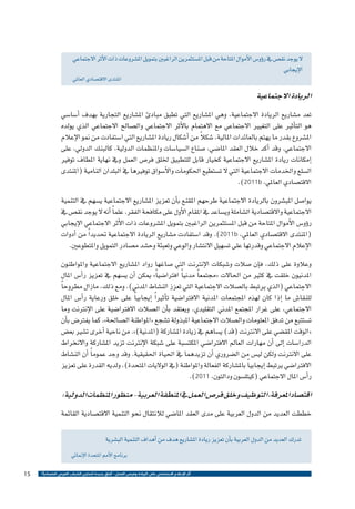 ‫ال يوجد نق�ص يف ر�ؤو�س الأموال املتاحة من قبل امل�ستثمرين الراغبني بتمويل امل�شروعات ذات الأثر االجتماعي‬
‫الإيجابي‬

‫املنتدى االقت�صادي العاملي‬

‫الريادة االجتماعية‬
‫تعد م�شاريع الريادة االجتماعية، وهي امل�شاريع التي تطبق مبادئ امل�شاريع التجارية بهدف �أ�سا�سي‬
‫هو الت�أثري على التغيري االجتماعي مع االهتمام بالأثر االجتماعي وال�صالح االجتماعي الذي يولده‬
‫ً‬
‫امل�شروع بقدر ما يهتم بالعائدات املالية، �شكال من �أ�شكال ريادة امل�شاريع التي ا�ستفادت من منو الإعالم‬
‫االجتماعي. وقد �أكد خالل العقد املا�ضي، �صناع ال�سيا�سات واملنظمات الدولية، كالبنك الدويل، على‬
‫�إمكانات ريادة امل�شاريع االجتماعية كخيار قابل للتطبيق خللق فر�ص العمل ويف نهاية املطاف توفري‬
‫ال�سلع واخلدمات االجتماعية التي ال ت�ستطيع احلكومات والأ�سواق توفريها يف البلدان النامية (املنتدى‬
‫االقت�صادي العاملي، ‪.)2011b‬‬
‫يوا�صل املب�شرون بالريادة االجتماعية طرحهم املقنع ب�أن تعزيز امل�شاريع االجتماعية ي�سهم يف التنمية‬
‫االجتماعية واالقت�صادية ال�شاملة وي�ساعد يف املقام الأول على مكافحة الفقر. علم ًا �أنه ال يوجد نق�ص يف‬
‫ر�ؤو�س الأموال املتاحة من قبل امل�ستثمرين الراغبني بتمويل امل�شروعات ذات الأثر االجتماعي الإيجابي‬
‫(املنتدى االقت�صادي العاملي، ‪ .)2011b‬وقد ا�ستفادت م�شاريع الريادة االجتماعية حتديد ًا من �أدوات‬
‫الإعالم االجتماعي وقدرتها على ت�سهيل االنت�شار والوعي وتعبئة وح�شد م�صادر التمويل واملتطوعني.‬
‫وعالوة على ذلك، ف�إن �صالت و�شبكات الإنرتنت التي �صاغها رواد امل�شاريع االجتماعية واملواطنون‬
‫املدنيون خلقت يف كثري من احلاالت «جمتمع ًا مدني ًا افرتا�ضي ًا» ميكن �أن ي�سهم يف تعزيز ر�أ�س املال‬
‫االجتماعي (الذي يرتبط بال�صالت االجتماعية التي تعزز الن�شاط املدين). ومع ذلك، مازال مطروح ًا‬
‫للنقا�ش ما �إذا كان لهذه املجتمعات املدنية االفرتا�ضية ت�أثري ًا �إيجابي ًا على خلق ورعاية ر�أ�س املال‬
‫االجتماعي، على غرار املجتمع املدين التقليدي. ويعتقد ب�أن ال�صالت االفرتا�ضية على الإنرتنت وما‬
‫ت�ستتبع من تدفق املعلومات وال�صالت االجتماعية املبذولة ت�شجع «املواطنة ال�صاحلة»، كما يفرت�ض ب�أن‬
‫«الوقت املق�ضي على االنرتنت (قد) ي�ساهم يف زيادة امل�شاركة (املدنية)». من ناحية �أخرى ت�شري بع�ض‬
‫الدرا�سات �إىل �أن مهارات العامل االفرتا�ضي املكت�سبة على �شبكة الإنرتنت تزيد امل�شاركة واالنخراط‬
‫على االنرتنت ولكن لي�س من ال�ضروري �أن تزيدهما يف احلياة احلقيقية. وقد وجد عموم ًا �أن الن�شاط‬
‫االفرتا�ضي يرتبط �إيجابي ًا بامل�شاركة الفعالة واملواطنة (يف الواليات املتحدة)، ولديه القدرة على تعزيز‬
‫ر�أ�س املال االجتماعي (كيتل�سون ودالتون، 1102).‬

‫اقت�صاد املعرفة، التوظيف وخلق فر�ص العمل يف املنطقة العربية- منظور املنظمات الدولية:‬
‫خططت العديد من الدول العربية على مدى العقد املا�ضي لالنتقال نحو التنمية االقت�صادية القائمة‬
‫تدرك العديد من الدول العربية ب�أن تعزيز ريادة امل�شاريع هدف من �أهداف التنمية الب�شرية‬
‫برنامج الأمم املتحدة الإمنائي‬
‫أثر اإلعالم االجتماعي على الريادة وفرص العمل - آفاق جديدة لتمكين الشباب العربي اقتصادياً ؟‬

‫51‬

 