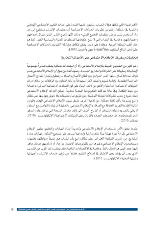 ‫االفرتا�ضية» التي �شكلها ه�ؤالء ال�شباب املدنيون، لديها القدرة على �إحداث التغيري االجتماعي الإيجابي‬
‫والتنمية يف املنطقة. وتفرت�ض نظريات احلركات االجتماعية �أن جمتمعات الإنرتنت ت�ستطيع �إىل حد‬
‫ما، �أن تخدم نف�س غر�ض منظمات املجتمع املدين- وذلك لأنها جتمع النا�س الذين تتماثل �أهدافهم‬
‫واهتماماتهم، وخا�صة يف البلدان التي ال تتيح حكوماتها للمنظمات املدنية وال�سيا�سية العمل، كما هو‬
‫حال �أغلب املنطقة العربية. وعالوة على ذلك، ميكن لتكامل م�شاركة االنرتنت واحلركات االجتماعية‬
‫ً‬
‫على �أر�ض الواقع �أن يكون «فعاال للغاية» (ديوي و�آخرون، 2102).‬

‫�إيجابيات و�سلبيات الإعالم االجتماعي على الأعمال التجارية‬
‫رغم كثري من ال�ضجيج املحيط بالإعالم االجتماعي، �إال �أن ا�ستخدامه بفعالية يتطلب تقدير ًا مو�ضوعي ًا‬
‫لإيجابياته و�سلبياته على ال�شركات وامل�شاريع اجلديدة. وعموم ًا ثمة من يقول �أن الإعالم االجتماعي يقدم‬
‫فوائد عدة للأعمال، منها: ك�سر احلواجز بني قطاع الأعمال والعمالء، وتعطيل وجتاوز مناذج الأعمال‬
‫الرتاتبية التقليدية، و�إتاحة ت�سويق وانت�شار �أكرث ا�ستهداف ًا، وزيادة التعاون بني الوكاالت من خالل �أدوات‬
‫ال�شبكات االجتماعية الداخلية والأهم من ذلك، البناء على قوة ال�صالت االجتماعية املبا�شرة والفعالة‬
‫من حيث التكلفة. ويف حالة �شركات التكنولوجيا املبتدئة حتديد ًا، ميكن لأدوات الإعالم االجتماعي‬
‫�إن�شاء منوذج جديد لل�شركات املبتدئة الر�شيقة، عن طريق بناء تطبيقات بال رتو�ش وتوزيعها على نطاق‬
‫وا�سع وب�سرعة ب�أقل تكلفة ممكنة. من ناحية �أخرى، ت�شمل عيوب الإعالم االجتماعي الوقت واملوارد‬
‫املالية الالزمة لتعزيز العالقة مع العمالء والإعالم االجتماعي، واحلقيقة �أن زيادة التوا�صل مع العمالء‬
‫ال يعني بال�ضرورة زيادة املبيعات �أو الأرباح، �أ�ضف �إىل ذلك خماطر ال�سمعة التي ترافق عادة التدفق‬
‫احلر للمعلومات داخل جمتمعات العمالء والزبائن على ال�شبكات االجتماعية (الإيكونومي�ست، ‪،2011b‬‬
‫نيدملان، 0102).‬
‫عندما يتعلق الأمر با�ستخدام الإعالم االجتماعي وحتديد ًا لبناء املهارات والتعليم، يظهر الإعالم‬
‫االجتماعي تكرار ًا ميزة تهيئة بيئة تعلم تعاونية و�إبداعية ت�ساعد على ت�شجيع االبتكار ومهارات ريادة‬
‫امل�شاريع. من العيوب ال�شائعة االفرتا�ض على نطاق وا�سع ب�أن ال�شباب هم جميع ًا «مواطنون رقميون»‬
‫وي�ستخدمون الإعالم االجتماعي وغريها من تكنولوجيات االت�صال براحة، �أو �أن لديهم مدخل جاهز‬
‫�إليها. وهذا لي�س هو احلال دائم ًا، وخا�صة يف االقت�صادات النامية، فقد يتطلب ذلك املزيد من التدريب‬
‫ً‬
‫الذي يجب �أن ي�ؤخذ بعني االعتبار يف �إ�صالح التعليم، ف�ضال عن توفري خدمات االنرتنت و�أجهزتها‬
‫وبنيتها التحتية (الإيكونومي�ست، 0102).‬

‫أثر اإلعالم االجتماعي على الريادة وفرص العمل - آفاق جديدة لتمكين الشباب العربي اقتصادياً ؟‬

‫91‬

 