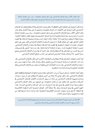 ‫كان الت�أثري الأكرث �سلبية للإعالم االجتماعي على تدفق املحتوى واملعلومات، �سواء ب�سبب ق�ضايا الرقابة‬
‫والر�صد �أو لعدم وجود بنية حتتية تنظيمية منا�سبة حلماية اخل�صو�صية وحقوق امل�ؤلف وامللكية الفكرية.‬

‫�أن له ت�أثري ًا �إيجابي ًا على القطاع املايل (ال�شكل 5). ولكن ن�صف امل�شاركني يف اال�ستطالع فقط ر�أوا للإعالم‬
‫االجتماعي ت�أثري ًا �إيجابي ًا على الأنظمة ذات ال�صلة باملعلومات واملحتوى �أو على بيئة الأعمال ب�شكل عام،‬
‫وكان الت�أثري الأكرث �سلبية للإعالم االجتماعي على تدفق املحتوى واملعلومات، �سواء ب�سبب ق�ضايا الرقابة‬
‫والر�صد �أو لعدم وجود بنية حتتية تنظيمية منا�سبة حلماية اخل�صو�صية وحقوق امل�ؤلف وامللكية الفكرية،‬
‫رغم �أن ه�ؤالء ال ميثلون ن�سبة كبرية (61 باملئة). و�أثناء انعقاد �إحدى جل�سات جمموعة املداوالت يف الكويت‬
‫ً‬
‫لت�أطري النتائج، ظهر ر�أي خمتلف قليال، �إذ مل يعترب ال�ستخدام الإعالم االجتماعي ت�أثري �سلبي على تدفق‬
‫املعلومات. فحيث �أن اجلهات احلكومية يف الكويت كما ال�شركات ن�شطة يف ا�ستخدام الإعالم االجتماعي،‬
‫اعتربت الرقابة احلكومية نادرة، رغم �أن الرقابة الذاتية �شائعة. وقد تردد هذا ال�شعور يف ت�صريحات‬
‫�أدىل بها العديد من امل�شاركني يف اال�ستطالع كذلك، فقد ذكروا �أنه يف حني �أن الإعالم االجتماعي ي�شجع‬
‫حرية التعبري، �إال �أن هناك رقابة ذاتية ووعي للمحتوى غري املنا�سب ملواقع الإعالم االجتماعي.‬
‫كما �أ�شارت تعليقات امل�شاركني يف اال�ستطالع �إىل القطاعات الأخرى التي تت�أثر بالإعالم االجتماعي. فقد‬
‫ر�أى �أحد امل�شاركني �أن �صناعة ال�سينما وامل�سرح والفنون ب�شكل عام قد تت�أثر �سلب ًا �أو تهمل ب�سبب منو‬
‫ا�ستخدام الإعالم االجتماعي. وقد حددت القطاعات التي ميكنها �أن ت�ستفيد من الإعالم االجتماعي ب�أنها‬
‫قطاعات التعليم وال�سياحة واخلدمات احلكومية.‬
‫ونظر ًا لهذه املخاوف، مل يكن غريب ًا �أن يرحب امل�شاركون بفكرة و�ضع احلكومات ل�سيا�سات و�أنظمة تتعلق‬
‫بالإعالم االجتماعي. فقد وافق حوايل 08 باملئة من الذين �شملهم اال�ستطالع على �أن وجود �سيا�سات‬
‫ومبادئ توجيهية للإعالم االجتماعي من �ش�أنه �أن ي�سهل اال�ستخدام الأف�ضل للإعالم االجتماعي يف‬
‫ال�شركات وامل�شاريع. كما وافقوا على �أن تعامل احلكومات مع اجلمهور من خالل الإعالم االجتماعي‬
‫�سيكون و�سيلة جيدة للتعاون يف و�ضع مثل هذه ال�سيا�سات من �أجل ال�شركات وامل�شاريع اجلديدة. وهذا‬
‫ً‬
‫النهج ال�شعبي يف و�ضع ال�سيا�سات ميثل حال ممكن ًا لأحد العوائق الرئي�سية �أمام احلكومة الإلكرتونية‬
‫يف املنطقة، �أال وهو عدم ا�ستيعاب اخلدمات الإلكرتونية احلكومية، كما حددته درا�سة �أجرتها كلية دبي‬
‫للإدارة احلكومية �سابق ًا (�سامل 7002).‬
‫08 باملئة من الذين �شملهم اال�ستطالع اقروا على �أن وجود �سيا�سات ومبادئ توجيهية للإعالم االجتماعي من‬
‫�ش�أنه �أن ي�سهل اال�ستخدام الأف�ضل للإعالم االجتماعي يف ال�شركات وامل�شاريع.‬

‫أثر اإلعالم االجتماعي على الريادة وفرص العمل - آفاق جديدة لتمكين الشباب العربي اقتصادياً ؟‬

‫52‬

 