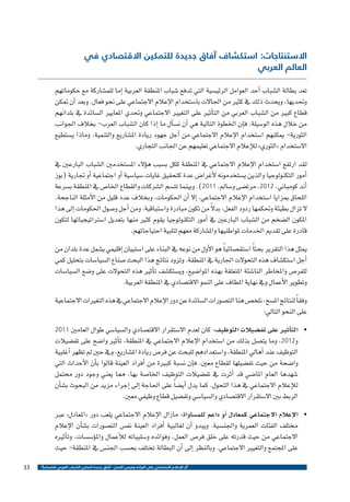 ‫االستنتاجات: استكشاف آفاق جديدة للتمكين االقتصادي في‬
‫العالم العربي‬

‫تعد بطالة ال�شباب �أحد العوامل الرئي�سية التي تدفع �شباب املنطقة العربية �إما للم�شاركة مع حكوماتهم‬
‫وحتديها، ويحدث ذلك يف كثري من احلاالت با�ستخدام الإعالم االجتماعي على نحو فعال. وبعد �أن متكن‬
‫قطاع كبري من ال�شباب العربي من الت�أثري على التغيري االجتماعي وحتدي املعايري ال�سائدة يف بلدانهم‬
‫من خالل هذه الو�سيلة، ف�إن اخلطوة التالية هي �أن ن�س�أل ما �إذا كان ال�شباب العرب- بخالف اجلوانب‬
‫الثورية- ميكنهم ا�ستخدام الإعالم االجتماعي من �أجل جهود ريادة امل�شاريع والتنمية، وماذا ي�ستطيع‬
‫اال�ستخدام «الثوري» للإعالم االجتماعي تعليمهم عن اجلانب التجاري.‬
‫لقد ارتفع ا�ستخدام الإعالم االجتماعي يف املنطقة ككل ب�سبب ه�ؤالء امل�ستخدمني ال�شباب البارعني يف‬
‫�أمور التكنولوجيا والذين ي�ستخدمونه لأغرا�ض عدة كتحقيق غايات �سيا�سية �أو اجتماعية �أو جتارية (بوز‬
‫�أند كومباين، 2102، مرت�ضى و�سامل، 1102). وبينما تت�سم ال�شركات والقطاع اخلا�ص يف املنطقة ب�سرعة‬
‫اللحاق مبزايا ا�ستخدام الإعالم االجتماعي، �إال �أن احلكومات، وبخالف عدد قليل من الأمثلة الناجحة،‬
‫ً‬
‫ال تزال بطيئة وحتكمها ردود الفعل، بدال من تكون مبادرة وا�ستباقية. ومن �أجل و�صول احلكومات �إىل هذا‬
‫املكون ال�ضخم من ال�شباب البارعني يف �أمور التكنولوجيا يقوم كثري منها بتعديل ا�سرتاتيجياتها لتكون‬
‫قادرة على تقدمي اخلدمات ملواطنيها وامل�شاركة معهم لتلبية احتياجاتهم.‬
‫ميثل هذا التقرير بحث ًا ا�ستق�صائي ًا هو الأول من نوعه يف البناء على ا�ستبيان �إقليمي ي�شمل عدة بلدان من‬
‫�أجل ا�ستك�شاف هذه التحوالت اجلارية يف املنطقة. وتزود نتائج هذا البحث �صناع ال�سيا�سات بتحليل كمي‬
‫للفر�ص واملخاطر النا�شئة املتعلقة بهذه املوا�ضيع، وي�ستك�شف ت�أثري هذه التحوالت على و�ضع ال�سيا�سات‬
‫وتطوير الأعمال ويف نهاية املطاف على النمو االقت�صادي يف املنطقة العربية.‬
‫وفق ًا لنتائج امل�سح، نلخ�ص هنا الت�صورات ال�سائدة عن دور الإعالم االجتماعي يف هذه التغريات االجتماعية‬
‫على النحو التايل:‬
‫•	 الت�أثري على تف�ضيالت التوظيف: كان لعدم اال�ستقرار االقت�صادي وال�سيا�سي طوال العامني‬
‫و2102، وما يت�صل بذلك من ا�ستخدام الإعالم االجتماعي يف املنطقة، ت�أثري وا�ضح على تف�ضيالت‬
‫التوظيف عند �أهايل املنطقة، وا�ستعدادهم للبحث عن فر�ص ريادة امل�شاريع. ويف حني مل تظهر �أغلبية‬
‫وا�ضحة من حيث تف�ضيلها لقطاع معني، ف�إن ن�سبة كبرية من �أفراد العينة قالوا ب�أن الأحداث التي‬
‫�شهدها العام املا�ضي قد �أثرت يف تف�ضيالت التوظيف اخلا�صة بها، مما يعني وجود دور حمتمل‬
‫للإعالم االجتماعي يف هذا التحول. كما يدل �أي�ض ًا على احلاجة �إىل �إجراء مزيد من البحوث ب�ش�أن‬
‫الربط بني اال�ستقرار االقت�صادي وال�سيا�سي وتف�ضيل قطاع وظيفي معني.‬

‫1102‬

‫•	 الإعالم االجتماعي كمعادل �أو داعم للم�ساواة: مازال الإعالم االجتماعي يلعب دور «املعادل» عرب‬
‫خمتلف الفئات العمرية واجلن�سية. ويبدو �أن لغالبية �أفراد العينة نف�س الت�صورات ب�ش�أن الإعالم‬
‫االجتماعي من حيث قدرته على خلق فر�ص العمل، وفوائده و�سلبياته للأعمال وامل�ؤ�س�سات، وت�أثريه‬
‫على املجتمع والتغيري االجتماعي. وبالنظر �إىل �أن البطالة تختلف بح�سب اجلن�س يف املنطقة- حيث‬
‫أثر اإلعالم االجتماعي على الريادة وفرص العمل - آفاق جديدة لتمكين الشباب العربي اقتصادياً ؟‬

‫33‬

 