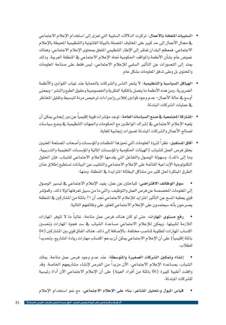 ‫•	 ال�سلبيات املتعلقة بالأعمال: تركزت الدالالت ال�سلبية التي تعزى �إىل ا�ستخدام الإعالم االجتماعي‬
‫يف جمال الأعمال �إىل حد كبري على املخاوف املت�صلة بالبيئة القانونية والتنظيمية املحيطة بالإعالم‬
‫االجتماعي. فمعظم البلدان تفتقر �إىل الإطار التنظيمي املتعلق مبحتوى الإعالم االجتماعي، وهناك‬
‫غمو�ض عام ب�ش�أن الأنظمة واملواقف احلكومية جتاه الإعالم االجتماعي يف املنطقة العربية. وذلك‬
‫ميتد �إىل الت�صورات عن الت�أثري ال�سلبي للإعالم االجتماعي، لي�س فقط على �صناعة املعلومات‬
‫واملحتوى بل وعلى تدفق املعلومات ب�شكل عام.‬
‫•	 الهياكل ال�سيا�سية والتنظيمية: ال ي�شعر النا�س وال�شركات باحلماية عند غياب القوانني والأنظمة‬
‫ال�ضرورية. ومن هذه الأنظمة ما يت�صل بامللكية الفكرية واخل�صو�صية وحقوق الطبع والن�شر- ومبعنى‬
‫�أو�سع يف حالة الأعمال- عدم وجود قوانني �إفال�س و�إجراءات ترخي�ص مرنة لتب�سيط وتقليل املخاطر‬
‫يف عمليات ال�شركات املبتدئة.‬
‫• امل�شاركة املجتمعية يف �صنع ال�سيا�سات العامة: توجد م�ؤ�شرات قوية �إقليمي ًا عن دور �إيجابي ميكن �أن‬
‫	‬
‫يلعبه الإعالم االجتماعي يف �إ�شراك املواطنني مع احلكومات واجلهات التنظيمية يف و�ضع �سيا�سات‬
‫ل�صالح الأعمال وال�شركات املبتدئة ت�صورات �إيجابية للغاية.‬
‫• �آفاق امل�ستقبل: نظر ًا لرثوة املعلومات التي حتوزها املنظمات وامل�ؤ�س�سات و�أ�صحاب امل�صلحة املعنيني‬
‫	‬
‫بخلق فر�ص العمل لل�شباب (الهيئات احلكومية وامل�ؤ�س�سات املالية وامل�ؤ�س�سات التعليمية والتدريبية،‬
‫وما �إىل ذلك)، و�سهولة الو�صول والتفاعل التي يقدمها الإعالم االجتماعي لل�شباب، ف�إن احللول‬
‫التكنولوجية الإبداعية القائمة على الإعالم االجتماعي والتنقيب عن البيانات ت�ستطيع �إطالق عنان‬
‫الطرق املبتكرة حلل كثري من م�شاكل البطالة املتزايدة يف املنطقة. ومنها:‬
‫• �سوق الوظائف االفرتا�ضي: للباحثني عن عمل، يفيد الإعالم االجتماعي يف تي�سري الو�صول‬
‫	‬
‫�إىل املعلومات املخ�ص�صة عن فر�ص العمل والتوظيف، والتي ما من �سبيل ملعرفتها لوال ذلك. وكم�ؤ�شر‬
‫قوي يعطيه امل�سح عن الت�أثري املتزايد للإعالم االجتماعي جند �أن 17 باملئة من امل�شاركني يف املنطقة‬
‫ي�صرحون ب�أنه �سيعتمدون على الإعالم االجتماعي للعثور على وظائفهم التالية.‬
‫• رفع م�ستوى املهارات: حتى لو كان هناك فر�ص عمل متاحة، غالب ًا ما ال تتوفر املهارات‬
‫	‬
‫الالزمة لتلبيتها. وميكن للإعالم االجتماعي م�ساعدة ال�شباب يف �سد فجوة املهارات وحت�سني‬
‫اكت�ساب املهارات املطلوبة ملنا�صب خمتلفة. بالإ�ضافة �إىل ذلك، هناك اتفاق قوي بني امل�شاركني (48‬
‫باملئة �إقليمي ًا) على �أن الإعالم االجتماعي ميكن �أن يدعم اكت�ساب مهارات ريادة امل�شاريع، وحتديد ًا‬
‫للطالب.‬
‫• �إن�شاء ومتكني ال�شركات ال�صغرية واملتو�سطة: عند عدم وجود فر�ص عمل متاحة، ميلك‬
‫	‬
‫ال�شباب، مب�ساعدة الإعالم االجتماعي، الآن مزيد ًا من الفر�ص لإن�شاء م�شاريعهم اخلا�صة. وقد‬
‫وافقت �أغلبية كبرية (68 باملئة من �أفراد العينة) على �أن الإعالم االجتماعي الآن �أداة رئي�سية‬
‫لل�شركات املبتدئة.‬
‫•‬
‫	‬

‫قيا�س امليول و«حتليل امل�شاعر» بناء على الإعالم االجتماعي: مع منو ا�ستخدام الإعالم‬
‫أثر اإلعالم االجتماعي على الريادة وفرص العمل - آفاق جديدة لتمكين الشباب العربي اقتصادياً ؟‬

‫53‬

 