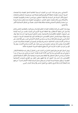 ‫االجتماعي، وحتى يتم �إن�شاء املزيد من القنوات الر�سمية النظامية لتدفق املعلومات يف املجتمعات‬
‫العربية، �أ�صبحت حكومات املنطقة الآن يف و�ضع �أف�ضل ملعرفة املزيد عن ت�صورات املواطنني واجتاهات‬
‫ال�سوق والآثار املرتتبة على ال�سيا�سات يف الوقت احلقيقي. ومع حت�سن ا�ستخدام تكنولوجيا املعلومات‬
‫واالت�صاالت ومن خالل تقنيات «حتليل امل�شاعر»، ت�ستطيع ثروة املعلومات هذه متكني �صناع ال�سيا�سة‬
‫ً‬
‫من ا�ستخدام الإعالم االجتماعي ملعاجلة م�شكلة بطالة ال�شباب، ف�ضال عن امل�شاكل االجتماعية الأكرب‬
‫يف املجتمع.‬
‫يهدف هذا التقرير �إىل �إثارة مناق�شات القيادات الفكرية يف دوائر �صنع القرار بالقطاعني اخلا�ص والعام‬
‫يف الدول التي �شملها اال�ستطالع، ويف املنطقة العربية الأو�سع التي ت�شرتك بالعديد من �أوجه الت�شابه‬
‫ً‬
‫على امل�ستويات الثقافية واالقت�صادية واالجتماعية. وتقدم النتائج الرئي�سية لهذه الدرا�سة دليال ي�ؤكد‬
‫وجود حتوالت مهمة يف معنى التمكني االقت�صادي داخل قطاعات كبرية يف املجتمعات العربية. ما ي�شهده‬
‫العامل العربي اليوم هو ت�شكل كتلة حرجة من م�ستخدمي الإعالم االجتماعي العرب، وهي كتلة تعتمد على‬
‫تر�سانة من الأدوات واملوارد املتاحة لها، ما يح�سن قدرتها على الو�صول �إىل املعلومات وتعبئة وبناء الفر�ص‬
‫االقت�صادية. ويقرتن ذلك مع ن�شوء جمتمع مدين عربي ن�شط، على االنرتنت وخارج االنرتنت، يعمل بال‬
‫كلل من �أجل ملء الثغرات املتزايدة التي ال ت�ستطيع احلكومة العربية «امل�ضطربة» ملأها.‬
‫ويبقى ال�س�ؤال امللح: هل ميكن للجيل النا�شئ من ال�شباب العربي املتمكن �أن يعك�س نف�سه يف ثقافة االبتكار،‬
‫ما ي�ؤدي �إىل منو اقت�صادي م�ستدام؟ تبني الأدلة املقدمة يف هذا البحث من ثماين دول عربية �أن جزء ًا‬
‫متنامي ًا ب�سرعة من ال�سكان الن�شطني يف املنطقة يحمل ت�صورات �إيجابية ب�ش�أن الآفاق امل�ستقبلية للتمكني‬
‫االقت�صادي. و�أن �أ�سا�س هذا التحول �آخذ يف الظهور بغ�ض النظر عن الكوابح واحلواجز االجتماعية‬
‫التقليدية. و�سيكون م�ضيعة لفر�صة ثمينة �إن مل يتمكن �صناع ال�سيا�سة وقادة الأعمال حتديد ًا، من فهم‬
‫هذه اللحظة النادرة يف التاريخ، والتكيف مع التحول امل�ستمر يف �أو�ساط ال�شباب العربي.‬

‫63‬

‫أكتوبر 2102‬

 
