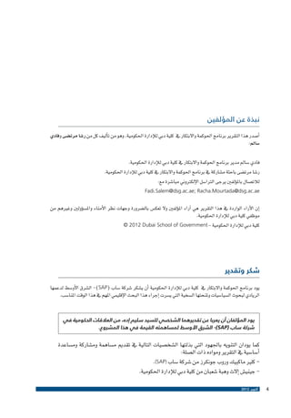 ‫نبذة عن المؤلفين‬
‫�أ�صدر هذا التقرير برنامج احلوكمة واالبتكار يف كلية دبي للإدارة احلكومية، وهو من ت�أليف كل من ر�شا مرت�ضى وفادي‬
‫�سامل:‬
‫فادي �سامل مدير برنامج احلوكمة واالبتكار يف كلية دبي للإدارة احلكومية.‬
‫ر�شا مرت�ضى باحثة م�شاركة يف برنامج احلوكمة واالبتكار يف كلية دبي للإدارة احلكومية.‬
‫لالت�صال بامل�ؤلفني يرجى الرتا�سل الإلكرتوين مبا�شرة مع:‬
‫‪Fadi.Salem@dsg.ac.ae; Racha.Mourtada@dsg.ac.ae‬‬

‫�إن الآراء الواردة يف هذا التقرير هي �آراء امل�ؤلفني وال تعك�س بال�ضرورة وجهات نظر الأمناء وامل�س�ؤولني وغريهم من‬
‫موظفي كلية دبي للإدارة احلكومية.‬
‫كلية دبي للإدارة احلكومية – ‪© 2012 Dubai School of Government‬‬

‫شكر وتقدير‬
‫يود برنامج احلوكمة واالبتكار يف كلية دبي للإدارة احلكومية �أن ي�شكر �شركة �ساب (‪ -)SAP‬ال�شرق الأو�سط لدعمها‬
‫الريادي لبحوث ال�سيا�سيات وملنحتها ال�سخية التي ي�سرت �إجراء هذا البحث الإقليمي املهم يف هذا الوقت املنا�سب.‬
‫يود المؤلفان أن يعربا عن تقديرهما الشخصي للسيد سليم إده، من العالقات الحكومية في‬
‫شركة ساب (‪ -)SAP‬الشرق األوسط لمساهمته القيمة في هذا المشروع.‬

‫كما يودان التنويه باجلهود التي بذلتها ال�شخ�صيات التالية يف تقدمي م�ساهمة وم�شاركة وم�ساعدة‬
‫�أ�سا�سية يف التقرير ومواده ذات ال�صلة:‬
‫ كلري ماكبيك وروب جونكرز من �شركة �ساب )‪.(SAP‬‬‫ جيني�ش �إالث وهبة �شعبان من كلية دبي للإدارة احلكومية.‬‫4‬

‫أكتوبر 2102‬

 