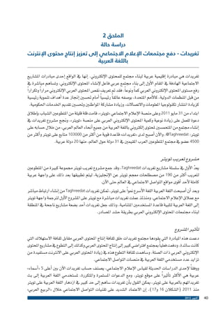 ‫الملحق 2‬

‫دراسة حالة‬

‫تغريدات - دفع مجتمعات اإلعالم االجتماعي إلى تعزيز إنتاج محتوى اإلنترنت‬
‫باللغة العربية‬

‫تغريدات هي مبادرة �إقليمية عربية لبناء جمتمع للمحتوى الإلكرتوين. �إنها يف الواقع �إحدى مبادرات امل�شاريع‬
‫االجتماعية الهادفة يف املقام الأول �إىل بناء جمتمع عربي فاعل لإن�شاء املحتوى الإلكرتوين، وت�ساهم مبا�شرة يف‬
‫رفع م�ستوى املحتوى الإلكرتوين العربي كم ًا ونوع ًا. فقد مت تعريف نق�ص املحتوى العربي الإلكرتوين مرار ًا وتكرار ًا‬
‫من قبل املنظمات الدولية، كالأمم املتحدة، بو�صفه عائق ًا رئي�سي ًا �أمام حت�سني �إجناز عدة �أهداف تنموية رئي�سية‬
‫كزيادة انت�شار تكنولوجيا املعلومات واالت�صاالت، وزيادة م�شاركة املواطنني وحت�سني تقدمي اخلدمات احلكومية.‬
‫ابتداء من 13 مايو 1102 وعلى من�صة الإعالم االجتماعي «تويرت»، قامت قلة قليلة من املتطوعني ال�شباب ب�إطالق‬
‫دعوة للعمل على زيادة نوعية وكمية املحتوى الإلكرتوين العربي على من�صة «تويرت»، وجنح م�شروع تغريدات يف‬
‫�إن�شاء جمتمع من املتحم�سني ملحتوى �إلكرتوين باللغة العربية من جميع �أنحاء العامل العربي، من خالل ح�سابه على‬
‫تويرت: ‪ .@Taghreedat‬والآن �أ�صبح لدى «تغريدات» قاعدة قوية من �أكرث من 000301 متابع على تويرت و�أكرث من‬
‫0054 ع�ضو يف جمتمع املتطوعني العرب املقيمني يف 13 دولة حول العامل، منها 02 دولة عربية.‬

‫م�شروع تعريب تويرت‬

‫يعد الأول يف �سل�سلة م�شاريع تغريدات ‪ ،Taghreedat‬وقد جمع م�شروع تعريب تويرت جمموعة كبرية من املتطوعني‬
‫ّ‬
‫لتعريب �أكرث من 091 من م�صطلحات معجم تويرت عن الإجنليزية، ليتم تطبيقها بعد ذلك على واجهة عربية‬
‫كاملة لأحد �أقوى مواقع التوا�صل االجتماعي يف العامل حتى الآن.‬
‫وبعد �أن �أ�صبحت اللغة العربية اللغة الأ�سرع منو ًا على تويرت، متكن تغريدات ‪ Taghreedat‬من �إن�شاء ارتباط مبا�شر‬
‫مع عمالق الإعالم االجتماعي. ومنذئذ عملت تغريدات مبا�شرة مع تويرت على امل�شروع الأول لرتجمة واجهة تويرت‬
‫�إىل اللغة العربية لتلبية قاعدة امل�ستخدمني املتنامية. وذلك جعل تغريدات �أحد ب�ضعة م�شاريع ناجحة يف املنطقة‬
‫لبناء جمتمعات املحتوى الإلكرتوين العربي بطريقة ح�شد امل�صادر.‬

‫ت�أثري امل�شروع‬

‫دعمت هذه املبادرة التي يقودها جمتمع تغريدات خلق ثقافة �إنتاج املحتوى العربي مقابل ثقافة اال�ستهالك التي‬
‫كانت �سائدة. ودفعت فعلي ًا مبجتمع افرتا�ضي كبري �إىل �إنتاج املحتوى العربي وكذلك �إىل التطوع يف م�شاريع املحتوى‬
‫الإلكرتوين العربي ذات ال�صلة. و�ساهمت ثقافة التطوع هذه يف زيادة املحتوى العربي على االنرتنت م�ستفيدة من‬
‫تزايد عدد م�ستخدمي اللغة العربية يف من�صات التوا�صل االجتماعي.‬
‫ووفق ًا لإحدى الدرا�سات احلديثة لقيا�س الإعالم االجتماعي، ي�صنف ح�ساب تغريدات الآن بني �أعلى 5 «�أ�سماء»‬
‫عربية هي الأكرث ت�أثري ًا على موقع تويرت. ومع الدعوات امل�ستمرة واملتكررة، مل�ستخدمي اللغة العربية �إىل بث‬
‫تغريداتهم بالعربية على تويرت، ميكن القول ب�أن تغريدات �ساهم �إىل حد كبري يف ازدهار اللغة العربية على تويرت‬
‫منذ 1102 (ال�شكالن 61 و71). �إن االعتماد ال�شديد على تقنيات التوا�صل االجتماعي خالل «الربيع العربي»‬
‫04‬

‫أكتوبر 2102‬

 