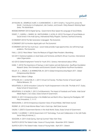 ‫المراجع‬
AYYAGARI, M., DEMIRGUC-KUNT, A. & MAKSIMOVIC, V. (2011) Small vs. Young Firms across the
World - Contribution to Employment, Job Creation, and Growth. Policy Research Working Paper
Series. The World Bank
BOOZ&COMPANY (2012) Digital Spring - Governments Must Speak the Language of Social Media.
DEWEY, T., KADEN, J., MARKS, M., MATSUSHIMA, S. & ZHU, B. (2012) The Impact of Social Media on
Social Unrest in the Arab Spring. International Policy Program. Stanford, Stanford University.
ECONOMIST (2010) The Net Generation Unplugged. The Economist.
ECONOMIST (2011a) Another digital gold rush The Economist.
ECONOMIST (2011b) Too much buzz - social media provides huge opportunities, but will bring huge
problems. The Economist.
FALK, J. (2012) ‘Morsi Meter’ Takes the Measure of Egypt’s New President. Bloomberg.
ILO (2011) Statistical Updates on Arab States and Territories and North African Countries. International
Labor Organization.
ILO (2012) Global Employment Trends for Youth 2012. Geneva, International Labour Office.
KANE, T. (2010) The Importance of Startups in Job Creation and Job Destruction. Kauffman Foundation
Research Series: Firm Formation and Economic Growth. Ewing Marion Kauffman Foundation.
KELLEY, D. J., SINGER, S. & HERRINGTON, M. (2011) Global Entrepreneurship Report 2011. Global
Entrepreneurship Monitor
Babson Park, Babson College.
KITTILSON, M. C. & DALTON, R. J. (2011) Virtual Civil Society: The New Frontier of Social Capital?
Political Behavior, 33.
MOURTADA, R. (2010) Innovation Culture for Youth Empowerment in the UAE: The Role of ICT. Dubai,
Dubai School of Government.
MOURTADA, R. & SALEM, F. (2011) Civil Movements: The Impact of Facebook and Twitter. Arab Social
Media Report. 2 ed. Dubai, Dubai School of Government.
NAQVI, O. (2011) Entrepreneurship in the Middle East and North Africa: Opening the Floodgates. MIT
Press Innovations, 7, 11-17.
NEEDLEMAN, S. (2010) Entrepreneurs Question Value of Social Media. Wall Street Journal.
ROONEY, B. (2012) Arab Women Blaze Trails in Start-Ups. Wall Street Journal.
SALEM, F. (2007) E-Government Barriers in the Arab World. Dubai, Dubai School of Government.
SALEM, F. & JARRAR, Y. (2010) Government 2.0? Technology, Trust and Collaboration in the UAE Public
Sector Policy & Internet, 2.
SELIGSON, H. (2011) Arab Spring, Start-Up Summer? New York Times.
SILATECH (2010) The Silatech Index: Voices of Young Arabs - November 2010. Silatech.
SILATECH (2011) The Silatech Index: Voices of Young Arabs - April 2011. Silatech.
2012 ‫أكتوبر‬

44

 
