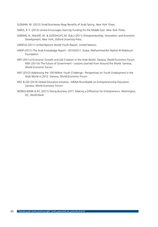 SLEIMAN, M. (2012) Small Businesses Reap Benefits of Arab Spring. New York Times.
SWEIS, R. F. (2012) Unrest Encourages Start-Up Funding for the Middle East. New York Times.
SZIRMAI, A., NAUDÉ, W. & GOEDHUYS, M. (Eds.) (2011) Entrepreneurship, Innovation, and Economic
Development, New York, Oxford University Press.
UNDESA (2011) United Nations World Youth Report. United Nations.
UNDP (2011) The Arab Knowledge Report - 2010/2011. Dubai, Mohammed Bin Rashid Al-Maktoum
Foundation.
WEF (2011a) Economic Growth and Job Creation in the Arab World. Geneva, World Economic Forum.
WEF (2011b) The Future of Government - Lessons Learned from Around the World. Geneva,
World Economic Forum.
WEF (2012) Addressing the 100 Million Youth Challenge - Perspectives on Youth Employment in the
Arab World in 2012. Geneva, World Economic Forum.
WEF & GEI (2010) Global Education Initiative - MENA Roundtable on Entrepreneurship Education.
Geneva, World Economic Forum.
WORLD BANK & IFC (2011) Doing Business 2011: Making a Difference for Entrepreneurs. Washington,
DC, World Bank.

45

‫أثر اإلعالم االجتماعي على الريادة وفرص العمل - آفاق جديدة لتمكين الشباب العربي اقتصادياً ؟‬

 