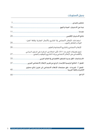 ‫جدول المحتويات‬

‫ملخ�ص تنفيذي‬

‫7‬

‫نبذة عن اال�ستبيان: العينة والنهج‬

‫01‬

‫مقدمة‬

‫11‬

‫نتائج اال�ستبيان الإقليمي‬

‫02‬

‫ا�ستخدامات الإعالم االجتماعي يف امل�شاريع والأعمال التجارية وثقافة العمل-‬
‫الفوائد واملخاطر والعيوب‬

‫02‬

‫الإعالم االجتماعي وامل�شاريع االجتماعية والتعليم‬

‫62‬

‫حتول تف�ضيالت العمل منذ 1102: ت�أثري احلالة غري امل�ستقرة على امل�ستوى ال�سيا�سي‬
‫واالقت�صادي على الإعالم االجتماعي وريادة امل�شاريع والتوظيف واملجتمع‬

‫72‬

‫اال�ستنتاجات: �آفاق جديدة للتمكني االقت�صادي يف العامل العربي‬

‫33‬

‫امللحق 1: النتائج الرئي�سية للإ�صدار الرابع من تقرير الإعالم االجتماعي العربي‬

‫73‬

‫امللحق 2: تغريدات- دفع جمتمعات الإعالم االجتماعي �إىل تعزيز �إنتاج حمتوى‬
‫الإنرتنت باللغة العربية‬

‫04‬

‫املراجع‬

‫44‬

‫أثر اإلعالم االجتماعي على الريادة وفرص العمل - آفاق جديدة لتمكين الشباب العربي اقتصادياً ؟‬

‫5‬

 