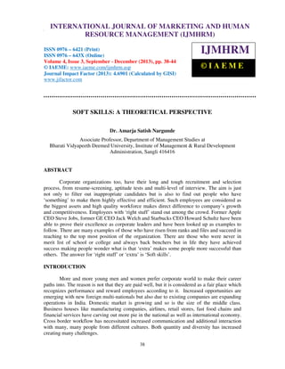 International Journal of Marketing and Human Resource Management (IJMHRM), ISSN 0976
INTERNATIONAL JOURNAL OF MARKETING AND HUMAN
– 6421 (Print), ISSN 0976 – 643X (Online), Volume 4, Issue 3, September – December (2013)

RESOURCE MANAGEMENT (IJMHRM)

ISSN 0976 – 6421 (Print)
ISSN 0976 – 643X (Online)
Volume 4, Issue 3, September - December (2013), pp. 38-44
© IAEME: www.iaeme.com/ijmhrm.asp
Journal Impact Factor (2013): 4.6901 (Calculated by GISI)
www.jifactor.com

IJMHRM
©IAEME

SOFT SKILLS: A THEORETICAL PERSPECTIVE
Dr. Amarja Satish Nargunde
Associate Professor, Department of Management Studies at
Bharati Vidyapeeth Deemed University, Institute of Management & Rural Development
Administration, Sangli 416416

ABSTRACT
Corporate organizations too, have their long and tough recruitment and selection
process, from resume-screening, aptitude tests and multi-level of interview. The aim is just
not only to filter out inappropriate candidates but is also to find out people who have
‘something’ to make them highly effective and efficient. Such employees are considered as
the biggest assets and high quality workforce makes direct difference to company’s growth
and competitiveness. Employees with ‘right stuff’ stand out among the crowd. Former Apple
CEO Steve Jobs, former GE CEO Jack Welch and Starbucks CEO Howard Schultz have been
able to prove their excellence as corporate leaders and have been looked up as examples to
follow. There are many examples of those who have risen from ranks and files and succeed in
reaching to the top most position of the organization. There are those who were never in
merit list of school or college and always back benchers but in life they have achieved
success making people wonder what is that ‘extra’ makes some people more successful than
others. The answer for ‘right stuff’ or ‘extra’ is ‘Soft skills’.
INTRODUCTION
More and more young men and women prefer corporate world to make their career
paths into. The reason is not that they are paid well, but it is considered as a fair place which
recognizes performance and reward employees according to it. Increased opportunities are
emerging with new foreign multi-nationals but also due to existing companies are expanding
operations in India. Domestic market is growing and so is the size of the middle class.
Business houses like manufacturing companies, airlines, retail stores, fast food chains and
financial services have carving out more pie in the national as well as international economy.
Cross border workflow has necessitated increased communication and additional interaction
with many, many people from different cultures. Both quantity and diversity has increased
creating many challenges.
38

 