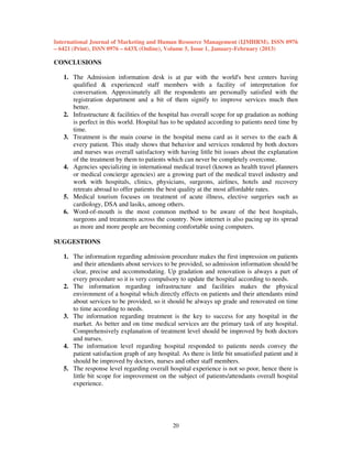 International Journal of Marketing and Human Resource Management (IJMHRM), ISSN 0976
– 6421 (Print), ISSN 0976 – 643X (Online), Volume 5, Issue 1, January-February (2013)

CONCLUSIONS
1. The Admission information desk is at par with the world's best centers having
qualified & experienced staff members with a facility of interpretation for
conversation. Approximately all the respondents are personally satisfied with the
registration department and a bit of them signify to improve services much then
better.
2. Infrastructure & facilities of the hospital has overall scope for up gradation as nothing
is perfect in this world. Hospital has to be updated according to patients need time by
time.
3. Treatment is the main course in the hospital menu card as it serves to the each &
every patient. This study shows that behavior and services rendered by both doctors
and nurses was overall satisfactory with having little bit issues about the explanation
of the treatment by them to patients which can never be completely overcome.
4. Agencies specializing in international medical travel (known as health travel planners
or medical concierge agencies) are a growing part of the medical travel industry and
work with hospitals, clinics, physicians, surgeons, airlines, hotels and recovery
retreats abroad to offer patients the best quality at the most affordable rates.
5. Medical tourism focuses on treatment of acute illness, elective surgeries such as
cardiology, DSA and lasiks, among others.
6. Word-of-mouth is the most common method to be aware of the best hospitals,
surgeons and treatments across the country. Now internet is also pacing up its spread
as more and more people are becoming comfortable using computers.
SUGGESTIONS
1. The information regarding admission procedure makes the first impression on patients
and their attendants about services to be provided, so admission information should be
clear, precise and accommodating. Up gradation and renovation is always a part of
every procedure so it is very compulsory to update the hospital according to needs.
2. The information regarding infrastructure and facilities makes the physical
environment of a hospital which directly effects on patients and their attendants mind
about services to be provided, so it should be always up grade and renovated on time
to time according to needs.
3. The information regarding treatment is the key to success for any hospital in the
market. As better and on time medical services are the primary task of any hospital.
Comprehensively explanation of treatment level should be improved by both doctors
and nurses.
4. The information level regarding hospital responded to patients needs convey the
patient satisfaction graph of any hospital. As there is little bit unsatisfied patient and it
should be improved by doctors, nurses and other staff members.
5. The response level regarding overall hospital experience is not so poor, hence there is
little bit scope for improvement on the subject of patients/attendants overall hospital
experience.

20

 
