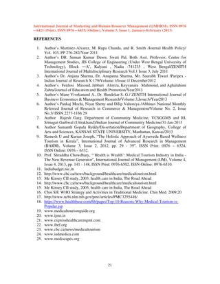 International Journal of Marketing and Human Resource Management (IJMHRM), ISSN 0976
– 6421 (Print), ISSN 0976 – 643X (Online), Volume 5, Issue 1, January-February (2013)

REFERENCES
1.
2.

3.
4.
5.
6.

7.
8.
9.

10.

11.
12.
13.
14.
15.
16.
17.
18.
19.
20.
21.
22.
23.
24.
25.

Author’s Martinez-Alvarez, M. Rupa Chanda, and R. Smith /Journal Health Policy/
Vol. 103, PP 276-282/Year 2011
Author’s DR. Suman Kumar Dawn; Swati Pal, Both Asst. Professor, Centre for
Management Studies, JIS College of Engineering (Under West Bengal University of
Technology), Block ―A’, Kalyani , Nadia -741235 , West Bengal/ZENITH
International Journal of Multidisciplinary Research Vol.1 Issue 3, July 2011
Author’s Dr. Anjana Sharma, Dr. Anupama Sharma, Mr. Saurabh Tiwari /Paripex Indian Journal of Research X 179/Volume:1/Issue:1/ December2012
Author’s Ferdosi Masoud, Jabbari Alireza, Keyvanara Mahmoud, and Agharahimi
Zahra/Journal of Education and Health Promotion/Year2013
Author’s Mane Vivekanand A., Dr. Hundekar S. G./ ZENITH International Journal of
Business Economics & Management Research/Volume:3,Issue:6/Year2013
Author’s Pankaj Mochi, Niyat Shetty and Dilip Vahoniya /Abhinav National Monthly
Refereed Journal of Research in Commerce & Management/Volume No. 2, Issue
No.3/ ISSN 2277-1166 29
Author Rajesh Garg, Department of Community Medicine, VCSGGMS and RI,
Srinagar-Garhwal (Uttrakhand)/Indian Journal of Community Medicine/31-Jan-2013
Author Sumanth Gopala Reddy/Dissertation/Department of Geography, College of
Arts and Sciences, KANSAS STATE UNIVERSITY, Manhattan, Kansas/2013
Ramesh U and Kurian Joseph, “The Holistic Approach of Ayurveda Based Wellness
Tourism in Kerala”, International Journal of Advanced Research in Management
(IJARM), Volume 3, Issue 2, 2012, pp. 29 - 39”. ISSN Print: 0976 – 6324,
ISSN Online: 0976 – 6332.
Prof. Shraddha Chowdhary, “‘Health is Wealth’: Medical Tourism Industry in India The New Revenue Generator”, International Journal of Management (IJM), Volume 4,
Issue 4, 2013, pp. 141 - 148, ISSN Print: 0976-6502, ISSN Online: 0976-6510.
Indiabudget.nic.in
http://www.cbc.ca/news/background/healthcare/medicaltourism.html
Me Kinsey CII study, 2003, health care in India, The Road Ahead
http://www.cbc.ca/news/background/healthcare/medicaltourism.html
Me Kinsey CII study, 2003, health care in India, The Road Ahead
Choi SH. WHO Strategy and Activities in Traditional Medicine. Chin Med. 2009;20
http://www.ncbi.nlm.nih.gov/pmc/articles/PMC3255448/
https://www.healthbase.com/hb/pages/Top-10-Reasons-Why-Medical-Tourism-isPopular.jsp
www.medicaltourismguide.org
www.ijme.in
www.expresshealthcaremgmt.com
www.ibef.org
www.cbc.ca/news/medicaltourism
www.indmedica.com
www.mediscapes.org

21

 