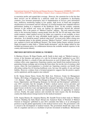International Journal of Marketing and Human Resource Management (IJMHRM), ISSN 0976
– 6421 (Print), ISSN 0976 – 643X (Online), Volume 5, Issue 1, January-February (2013)

to maximize profits and expand their coverage. However, the constraint lies in the fact that
these services can be afforded by a relatively small size of population in developing
countries. Low insurance penetration, lack of standardization of services, poor information
base, ineffective monitoring leading to low quality, high levels of fraud and corruption,
misallocation of investments and low efficiency of existing hospitals have impeded effective
performance leading to a stagnation of the healthcare sector. In this scenario, corporate
interests in the medical care sector are looking for opportunities beyond the national
boundaries. This is the genesis of “Medical Tourism” industry. The term medical tourism
refers to the increasing tendency among people from the UK, the US and many other third
world countries, where medical services are either very expensive or not available, to leave
their countries in search for more affordable health options, often packaged with tourist
attractions. So it should be named” medical value travel”. In recent years, India is being seen
as an important player in the globally growing “Medical Tourism”, which is projected as a
new segment in travel and healthcare business. The former Indian finance minister Jaswant
Singh envisaged to make India a “Global health destination” and the budget tabled by him
included government policy for collaboration between the available medical expertise in the
country and tourism industry.
PREVIOUS REVIEWS ON MEDICAL TOURISM
1. Martinez-Alvarez, M. Rupa Chanda, and R. Smith in their study on “Medical tourism: a
review of the literature and analysis of a role for bi-lateral trade” published in year 2011
concludes that there is a dearth of data and discussion on such bi-lateral trade. This limited
evidence offers some suggestions. Exporting countries may benefit from medical tourism by
generating foreign exchange and reversing the brain drain, but run the risk of creating a dual
system, where the local population is crowded out. Importing countries can benefit from
alleviating waiting lists & lowering healthcare costs, but may risk quality of care and legal
liability. However, evidence from a bi-lateral perspective suggests that the positive aspects
can be capitalized, and the negative ones reduced.1
2. Dr. Suman Kumar Dawn; Swatia Pal, Both Asst. Professor, Centre for Management
Studies, JIS College of Engineering (Under West Bengal University of Technology), Block
―A’, Kalyani , Nadia -741235 , West Bengal in their study on “Medical Tourism in India:
Issues, Opportunities and Designing Strategies for Growth and Development” published in
year 2011 concludes that the strengths of India’s medical tourism service providers and
points at a number of problems that may reduce the growth opportunity of this industry. This
paper focuses on the key issues and opportunities possessed by Indian medical tourism sector
that enable it to overcome domestic and international barriers on upgrading its medical
services. Finally, this paper analyses and concludes the main reasons why the developing
country like India attracts foreign tourists for the medical treatment.2
3. Dr. Anjana Sharma, Dr. Anupama Sharma, Mr. Saurabh Tiwari in their study on “Medical
Tourism: Building the India Brand Abroad (An Analytical Study of Potential of Medical
Tourism in Gurgaon)” published in year 2012 concludes that India is in an advantageous
position to tap the global opportunities in the medical tourism sector. The government’s role
is crucial to the development of medical tourism. The government should take steps in the
role of a regulator and also as a facilitator of private investment in healthcare. Mechanisms
10

 