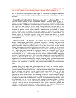 International Journal of Marketing and Human Resource Management (IJMHRM), ISSN 0976
– 6421 (Print), ISSN 0976 – 643X (Online), Volume 5, Issue 1, January-February (2013)

need to be evolved to enable quicker visa grants to foreign tourists for medical purposes
where patients can contact the Immigration Department at any point of entry for quick
clearance.3
4. Ferdosi Masoud, Jabbari Alireza, Keyvanara Mahmoud, and Agharahimi Zahra in their
study on “Medical tourism for any study area is complex” published online in year 2013
examine systematically published articles about medical tourism in the interval 2000-2011
and concludes that Among the 28 articles reviewed, 11 cases were a kind of research articles,
three cases were case studies in Mexico, India, Hungary, Germany, and Iran, and 14 were
case studies, review documents and data were passed. The main topics of study included the
definition of medical tourism, medical tourists’ motivation and development of medical
tourism, ethical issues in medical tourism, and impact on health and medical tourism
marketing. The findings indicate the definition of medical tourism in various articles, and
medical tourists are motivated. However, most studies indicate the benefits of medical
tourism in developing countries and more developed countries reflect the consequences of
medical tourism.4
5. Mane Vivekanand A., Dr. Hundekar S. G. in their study on “Indian medical tourism:
Growth, challenges and opportunities” published in year 2013 concludes that India offers
world class medical facilities, comparable with any of the western countries. India has stateof-the-art hospitals and best-qualified doctors. With the best infrastructure, the best possible
medical facilities, accompanied with the most competitive prices, one can get the treatment
done in India at the lowest charges. Medical Tourism in India is currently generating around
US$ 2 billion in revenues and expected to generate around US$ 3 billion by 2013, with the
number of medical tourists to grow at a CAGR of over 19 per cent during 2011–2013 to
reach 1.3 million by 2013. India's share in the global medical tourism industry is predicted to
be around 3 per cent by the end of 2013 -according to a report by research firm RNCOS,
released in December 2010. This paper focuses on the structure, growth, challenges and
opportunities possessed by Indian medical tourism sector that enable it to overcome domestic
and international barriers on upgrading its medical services. Finally, this paper analyses and
concludes with suggestions for attracting more foreign tourists for the medical treatment in
India.5
6. Pankaj Mochi, Niyat Shetty and Dilip Vahoniya in their study on “Medical Tourism Destination India” published in year 2013 concludes that In present scenario tourism industry
is gaining enormous economic benefits. It is not confined itself only to hotels, restaurants and
viewing historical sight scenes, but has touched rural areas, health sector as well. The
globalization of the health care sector and the massive demand for low cost-high quality
treatment for health in recent times has caught the attention of many developing countries
like India that have the adequate resources and potential to meet these demands. The
developing concept of Medical tourism in India has gained tremendous popularity and is
attracting people from all over the world for their medical and relaxation needs. Now a day
people from other countries prefer India for their medical treatment like heart surgery, knee
transplant, cosmetic surgery, hip replacement and dental surgery. This study explains why
India has emerged as destination for medical tourism. It also explores challenges and
competitive advantages and future outlook of medical tourism in India.6

11

 