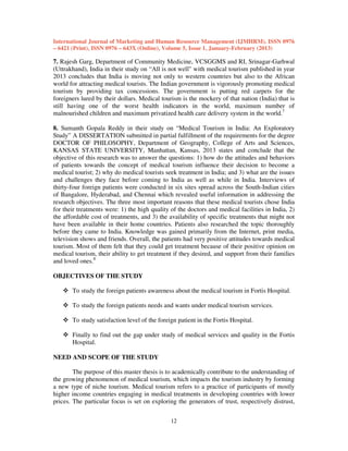 International Journal of Marketing and Human Resource Management (IJMHRM), ISSN 0976
– 6421 (Print), ISSN 0976 – 643X (Online), Volume 5, Issue 1, January-February (2013)

7. Rajesh Garg, Department of Community Medicine, VCSGGMS and RI, Srinagar-Garhwal
(Uttrakhand), India in their study on “All is not well" with medical tourism published in year
2013 concludes that India is moving not only to western countries but also to the African
world for attracting medical tourists. The Indian government is vigorously promoting medical
tourism by providing tax concessions. The government is putting red carpets for the
foreigners lured by their dollars. Medical tourism is the mockery of that nation (India) that is
still having one of the worst health indicators in the world, maximum number of
malnourished children and maximum privatized health care delivery system in the world.7
8. Sumanth Gopala Reddy in their study on “Medical Tourism in India: An Exploratory
Study” A DISSERTATION submitted in partial fulfillment of the requirements for the degree
DOCTOR OF PHILOSOPHY, Department of Geography, College of Arts and Sciences,
KANSAS STATE UNIVERSITY, Manhattan, Kansas, 2013 states and conclude that the
objective of this research was to answer the questions: 1) how do the attitudes and behaviors
of patients towards the concept of medical tourism influence their decision to become a
medical tourist; 2) why do medical tourists seek treatment in India; and 3) what are the issues
and challenges they face before coming to India as well as while in India. Interviews of
thirty-four foreign patients were conducted in six sites spread across the South-Indian cities
of Bangalore, Hyderabad, and Chennai which revealed useful information in addressing the
research objectives. The three most important reasons that these medical tourists chose India
for their treatments were: 1) the high quality of the doctors and medical facilities in India, 2)
the affordable cost of treatments, and 3) the availability of specific treatments that might not
have been available in their home countries. Patients also researched the topic thoroughly
before they came to India. Knowledge was gained primarily from the Internet, print media,
television shows and friends. Overall, the patients had very positive attitudes towards medical
tourism. Most of them felt that they could get treatment because of their positive opinion on
medical tourism, their ability to get treatment if they desired, and support from their families
and loved ones.8
OBJECTIVES OF THE STUDY
To study the foreign patients awareness about the medical tourism in Fortis Hospital.
To study the foreign patients needs and wants under medical tourism services.
To study satisfaction level of the foreign patient in the Fortis Hospital.
Finally to find out the gap under study of medical services and quality in the Fortis
Hospital.
NEED AND SCOPE OF THE STUDY
The purpose of this master thesis is to academically contribute to the understanding of
the growing phenomenon of medical tourism, which impacts the tourism industry by forming
a new type of niche tourism. Medical tourism refers to a practice of participants of mostly
higher income countries engaging in medical treatments in developing countries with lower
prices. The particular focus is set on exploring the generators of trust, respectively distrust,
12

 