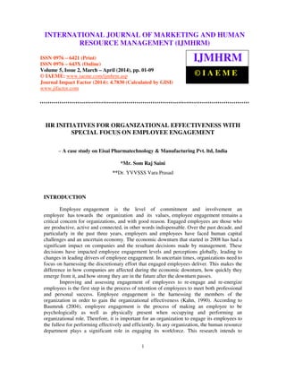 International Journal of Marketing and Human Resource Management (IJMHRM), ISSN 0976 – 6421
(Print), ISSN 0976 – 643X (Online), Volume 5, Issue 2, March-April (2014), pp. 01-09 © IAEME
1
HR INITIATIVES FOR ORGANIZATIONAL EFFECTIVENESS WITH
SPECIAL FOCUS ON EMPLOYEE ENGAGEMENT
– A case study on Eisai Pharmatechnology & Manufacturing Pvt. ltd, India
*Mr. Som Raj Saini
**Dr. YVVSSS Vara Prasad
INTRODUCTION
Employee engagement is the level of commitment and involvement an
employee has towards the organization and its values, employee engagement remains a
critical concern for organizations, and with good reason. Engaged employees are those who
are productive, active and connected, in other words indispensable. Over the past decade, and
particularly in the past three years, employers and employees have faced human capital
challenges and an uncertain economy. The economic downturn that started in 2008 has had a
significant impact on companies and the resultant decisions made by management. These
decisions have impacted employee engagement levels and perceptions globally, leading to
changes in leading drivers of employee engagement. In uncertain times, organizations need to
focus on harnessing the discretionary effort that engaged employees deliver. This makes the
difference in how companies are affected during the economic downturn, how quickly they
emerge from it, and how strong they are in the future after the downturn passes.
Improving and assessing engagement of employees to re-engage and re-energize
employees is the first step in the process of retention of employees to meet both professional
and personal success. Employee engagement is the harnessing the members of the
organization in order to gain the organizational effectiveness (Kahn, 1990). According to
Baumruk (2004), employee engagement is the process of making an employee to be
psychologically as well as physically present when occupying and performing an
organizational role. Therefore, it is important for an organization to engage its employees to
the fullest for performing effectively and efficiently. In any organization, the human resource
department plays a significant role in engaging its workforce. This research intends to
INTERNATIONAL JOURNAL OF MARKETING AND HUMAN
RESOURCE MANAGEMENT (IJMHRM)
ISSN 0976 – 6421 (Print)
ISSN 0976 – 643X (Online)
Volume 5, Issue 2, March – April (2014), pp. 01-09
© IAEME: www.iaeme.com/ijmhrm.asp
Journal Impact Factor (2014): 4.7830 (Calculated by GISI)
www.jifactor.com
IJMHRM
© I A E M E
 
