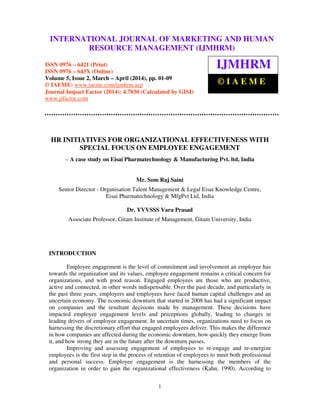 International Journal of Marketing and Human Resource Management (IJMHRM), ISSN 0976 – 6421
(Print), ISSN 0976 – 643X (Online), Volume 5, Issue 2, March-April (2014), pp. 01-09 © IAEME
1
HR INITIATIVES FOR ORGANIZATIONAL EFFECTIVENESS WITH
SPECIAL FOCUS ON EMPLOYEE ENGAGEMENT
– A case study on Eisai Pharmatechnology & Manufacturing Pvt. ltd, India
Mr. Som Raj Saini
Senior Director - Organisation Talent Management & Legal Eisai Knowledge Centre,
Eisai Pharmatechnology & MfgPvt Ltd, India
Dr. YVVSSS Vara Prasad
Associate Professor, Gitam Institute of Management, Gitam University, India
INTRODUCTION
Employee engagement is the level of commitment and involvement an employee has
towards the organization and its values, employee engagement remains a critical concern for
organizations, and with good reason. Engaged employees are those who are productive,
active and connected, in other words indispensable. Over the past decade, and particularly in
the past three years, employers and employees have faced human capital challenges and an
uncertain economy. The economic downturn that started in 2008 has had a significant impact
on companies and the resultant decisions made by management. These decisions have
impacted employee engagement levels and perceptions globally, leading to changes in
leading drivers of employee engagement. In uncertain times, organizations need to focus on
harnessing the discretionary effort that engaged employees deliver. This makes the difference
in how companies are affected during the economic downturn, how quickly they emerge from
it, and how strong they are in the future after the downturn passes.
Improving and assessing engagement of employees to re-engage and re-energize
employees is the first step in the process of retention of employees to meet both professional
and personal success. Employee engagement is the harnessing the members of the
organization in order to gain the organizational effectiveness (Kahn, 1990). According to
INTERNATIONAL JOURNAL OF MARKETING AND HUMAN
RESOURCE MANAGEMENT (IJMHRM)
ISSN 0976 – 6421 (Print)
ISSN 0976 – 643X (Online)
Volume 5, Issue 2, March – April (2014), pp. 01-09
© IAEME: www.iaeme.com/ijmhrm.asp
Journal Impact Factor (2014): 4.7830 (Calculated by GISI)
www.jifactor.com
IJMHRM
© I A E M E
 