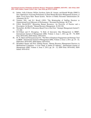 International Journal of Marketing and Human Resource Management (IJMHRM), ISSN 0976 – 6421 (Print), ISSN
0976 – 643X (Online), Volume 5, Issue 3, May – June (2014), pp. 10-21 © IAEME
21
41. Selden, Aslly Coleman, Willow Jacobson, Salwa H. Ammar, and Ronald Wright (2000)"A
New Approach to Assessing Performance of State Human Resource Management Systems: A
Multi- Level Fuzzy Rule- Based System. "Review of Public Personnel Administration 20-
3(Summer):58-74.
42. Terpstra, D.E., and E.J. Rozell (1993) "The Relationship of Staffing Practices to
Organizational Level Measures of Performance." Personnel Psychology. 46:27-48.
43. Ulrich. David(1997)" Measuring Human Resources: An Overview of Practice and a
Prescription for Results." Human Resource Management. 36 303-320.
44. Wernerfelt., B(1984)"A Resource-Based Viwe of the Firm." Strategic Management Journal 5:
171-180.
45. Dr.N.Shani and P. Divyapriya, “A Role of Innovative Idea Management in HRM”,
International Journal of Management (IJM), Volume 2, Issue 1, 2011, pp. 69 - 78, ISSN
Print: 0976-6502, ISSN Online: 0976-6510.
46. Dr. N. Shani and Narayanasamy.P.S, “The Role of Employee Engagement and Strategic Tool
in HRM”, International Journal of Management (IJM), Volume 2, Issue 2, 2011, pp. 25 - 32,
ISSN Print: 0976-6502, ISSN Online: 0976-6510.
47. M.Sudheer Kumar and Prof. P.Balaji Prasad, “Human Resource Management Practices in
Multinational Companies- A Case Study in Indian IT Industry”, International Journal of
Management (IJM), Volume 4, Issue 5, 2013, pp. 20 - 32, ISSN Print: 0976-6502, ISSN
Online: 0976-6510.
 