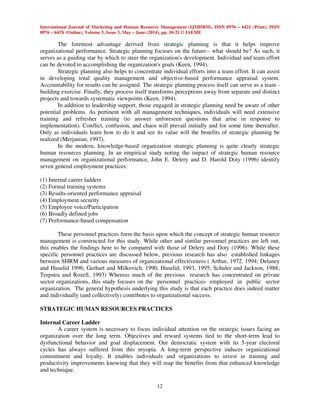 International Journal of Marketing and Human Resource Management (IJMHRM), ISSN 0976 – 6421 (Print), ISSN
0976 – 643X (Online), Volume 5, Issue 3, May – June (2014), pp. 10-21 © IAEME
12
The foremost advantage derived from strategic planning is that it helps improve
organizational performance. Strategic planning focuses on the future-- what should be? As such, it
serves as a guiding star by which to steer the organization's development. Individual and team effort
can be devoted to accomplishing the organization's goals (Keen, 1994).
Strategic planning also helps to concentrate individual efforts into a team effort. It can assist
in developing total quality management and objective-based performance appraisal system.
Accountability for results can be assigned. The strategic planning process itself can serve as a team -
building exercise. Finally, they process itself transforms perceptions away from separate and distinct
projects and towards systematic viewpoints (Keen. 1994).
In addition to leadership support, those engaged in strategic planning need be aware of other
potential problems. As pertinent with all management techniques, individuals will need extensive
training and refresher training (to answer unforeseen questions that arise in response to
implementation). Conflict, confusion, and chaos will prevail initially and for some time thereafter.
Only as individuals learn how to do it and see its value will the benefits of strategic planning be
realized (Merjanian, 1997).
In the modern, knowledge-based organization strategic planning is quite clearly strategic
human resources planning. In an empirical study noting the impact of strategic human resource
management on organizational performance, John E. Delery and D. Harold Doty (1996) identify
seven general employment practices:
(1) Internal career ladders
(2) Formal training systems
(3) Results-oriented performance appraisal
(4) Employment security
(5) Employee voice/Participation
(6) Broadly defined jobs
(7) Performance-based compensation
These personnel practices form the basis upon which the concept of strategic human resource
management is constructed for this study. While other and similar personnel practices are left out,
this enables the findings here to be compared with those of Delery and Doty (1996). While these
specific personnel practices are discussed below, previous research has also established linkages
between SHRM and various measures of organizational effectiveness ( Arthur, 1972. 1994; Delaney
and Huselid 1996; Gerhart and Milkovich, 1990, Huselid, 1993, 1995; Schuler and Jackson, 1988;
Terpstra and Rozell, 1993) Whereas much of the previous research has concentrated on private
sector organizations, this study focuses on the personnel practices employed in public sector
organization. The general hypothesis underlying this study is that each practice does indeed matter
and individually (and collectively) contributes to organizational success.
STRATEGIC HUMAN RESOURCES PRACTICES
Internal Career Ladder
A career system is necessary to focus individual attention on the strategic issues facing an
organization over the long term. Objectives and reward systems tied to the short-term lead to
dysfunctional behavior and goal displacement. Our democratic system with its 5-year electoral
cycles has always suffered from this myopia. A long-term perspective induces organizational
commitment and loyalty. It enables individuals and organizations to invest in training and
productivity improvements knowing that they will reap the benefits from that enhanced knowledge
and technique.
 