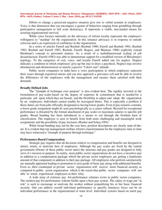International Journal of Marketing and Human Resource Management (IJMHRM), ISSN 0976 – 6421 (Print), ISSN
0976 – 643X (Online), Volume 5, Issue 3, May – June (2014), pp. 10-21 © IAEME
14
Efforts to change a perceived negative situation give rise to verbal acumen in employees.
Voice is that dimension that can encompass a gamut of behaviors ranging from grumbling through
participative management to full scale democracy. It represents a viable, non-market means for
assuring organizational survival.
While voice focuses internally on the advocacy of reform loyalty represents the employee's
willingness to "standup" for the organization. In this instance advocacy is in response to outside
criticism and is an expression of confidence in the organization.
In a series of articles Farrell and Rusbult (Rusbult 1980; Farrell and Rusbult 1981; Rusbult
1983; Rusbult and Farrell 1983; Rusbult, Farrell, Rogers, and Mainous 1988) explicitly extend
Hirshman's concept to personnel matters. As a result of a multidimensional scaling of job
dissatisfaction. Farrell (1983) was able to demonstrate support for a modified version of Hirschman's
typology. To the categories of exit, voice, and loyalty Farrell added one for neglect. Neglect
indicates a condition in which employees' give-up but stay to draw a paycheck. Neglect may involve
absenteeism and obstructionism or merely a passive "I don't care” attitude.
Public sector companies in india have a voice participation in which employees represent
their issues through registered unions and can also approach a grievance cell and be able to resolve
the differences of the employees with the management and ensures them satisfied with their
demands.
Broadly Defined Jobs
The "triumph of technique over purpose" is also evident here. The rigidity invested in the
formulation of pay scales based on the degree of expertise & commitment that is needed for a
particular job upon which they are based) and the flexibility to adjust and adapt the organization
by an employees. Individuals cannot readily be reassigned duties. This is especially a problem if
those duties are from jobs officially designated as having lower grades. Even if pay remains constant,
a lower grade assignment might be seen psychologically as a career setback. Reward for exceptional
performance is thwarted by the formal attachment of pay scales or maximum salaries to specific job
grades. Broad banding has been introduced as a means to cut through the Gordian knot of
classification. The employee is seen to benefit from both more challenging and meaningful work
assignments and the possibility of pay increases (Rasher and Schay,1994)
While broad banding may not be the case here, position descriptions are clearly state-of-the-
art. It is evident that top management welfare reform's transformation for the employees time to time
may have witnessed a "triumph of purpose through technique."
Performance-Based Compensation
Strategic pay requires that all decisions relative to compensation and benefits are designed to
attract, retain, or motivate best of employees. Although the pay scales are fixed by the central
government (Owner of these public sector units) the structure and pay grades are designed to fully
serve it’s mission or purpose. In reality, most public sector organizations do not have a incentive pay
in addition to a compensation package which the private sector employees are getting a handsome
amount of that component in addition to their pay package. All employees who perform satisfactorily
are annually appraised leading to promotion to next grade of basic pay along with additional benefits.
Even so, their counterpart in private sector organization will receive more financial security as
compared to public sector organization which is the reasin that public sector companies will not
able to retain experienced employees in their kitty.
A wide array of extrinsic pay -for-performance schemes exists in public sector companies.
The modern pay-for-performance scheme builds upon a base-pay system. The salary or wage put "at
risk" is such to encourage or motivate the worker without jeopardizing his or her basic financial
security. One can address overall individual performance or specific instances; focus can be on
individual performance at the organizational or team level. Individual systems based on merit pay
 