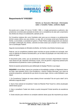 Rua João Domingues de Oliveira, nº 12 - Centro - Ribeirão Pires - SP
CEP: 09400-250 - PABX: (11) 4827-1500
Requerimento N.º 0103/2021
Solicita ao Executivo Municipal, informações
sobre o Conselho Tutelar, conforme dispõe
De acordo com o artigo 131 da lei nº 8.069 / 1990, o é órgão permanente e autônomo, não
jurisdicional, envolvido pela sociedade de direito com a competência de zelar pelo cumprimento
dos direitos da criança e do adolescente, aplicado por lei.
Os Conselhos tutelares têm como finalidade zelar para que as crianças e os adolescentes
tenham acesso efetivo aos seus direitos, ou seja, têm um encargo social para fiscalizar se a
família, a comunidade, a sociedade em geral e o Poder Público estão assegurando com absoluta
prioridade a efetivação dos direitos, cobrando de todos esses que cumpram com o Estatuto e
com a Constituição Federal”.
Segundo recomendações do Ministério da Mulher, da Família e dos Direitos Humanos que:
Pede-se, que os conselheiros tutelares sejam incluídos em grupo prioritário de vacinação, bem
como os agentes do Sistema Socioeducativo, por se tratar de população com trato direto com o
público em geral.
O documento pede, ainda, que as secretarias de saúde municipais disponibilizem materiais
como álcool em gel, máscaras individuais e luvas, a fim de garantir a segurança pessoal para
enfrentamento da pandemia e evitar a proliferação do vírus.
Diante do exposto apresentamos para deliberação do Egrégio Plenário o que segue:
REQUEIRO à douta Mesa, depois de cumpridas as formalidades contidas no Regimento Interno
da Casa, seja expedido ofício à Sua Excelência, o Senhor Prefeito Municipal, com cópia da
presente propositura, solicitando-lhe que dentro do prazo legal, informe a esta Edilidade o que
segue:
1. Os Conselheiros Tutelares de nossa cidade já foram vacinados? Se sim qual a data? Já foi
efetivada a segunda dose?
2. Qual a faixa salarial do Conselheiro Tutelar de Ribeirão Pires? Qual foi a última atualização
salarial desse grupo?
3. Hoje o conselheiro Tutelar tem direito a auxilio transporte? Existe benefício de assistência
saúde?
4. Existe estudos para melhorar as condições salariais desse grupo tão importante que atuam
 