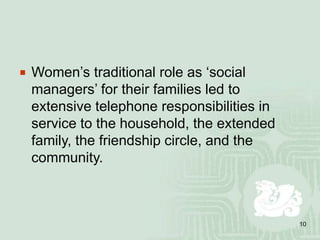 10
 Women’s traditional role as ‘social
managers’ for their families led to
extensive telephone responsibilities in
service to the household, the extended
family, the friendship circle, and the
community.
 