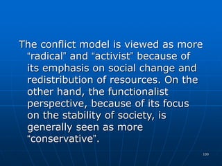 100
The conflict model is viewed as more
“radical” and “activist” because of
its emphasis on social change and
redistribution of resources. On the
other hand, the functionalist
perspective, because of its focus
on the stability of society, is
generally seen as more
“conservative”.
 
