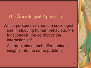 109
The Sociological Approach
Which perspective should a sociologist
use in studying human behaviour, the
functionalist, the conflict or the
interactionist?
All three, since each offers unique
insights into the same problem.
 