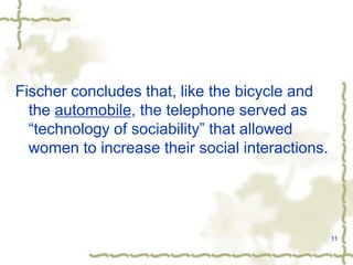 11
Fischer concludes that, like the bicycle and
the automobile, the telephone served as
“technology of sociability” that allowed
women to increase their social interactions.
 
