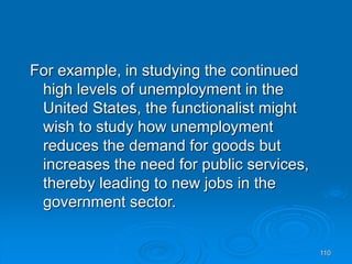 110
For example, in studying the continued
high levels of unemployment in the
United States, the functionalist might
wish to study how unemployment
reduces the demand for goods but
increases the need for public services,
thereby leading to new jobs in the
government sector.
 
