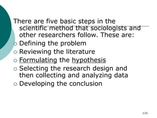 115
There are five basic steps in the
scientific method that sociologists and
other researchers follow. These are:
 Defining the problem
 Reviewing the literature
 Formulating the hypothesis
 Selecting the research design and
then collecting and analyzing data
 Developing the conclusion
 
