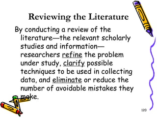 120
Reviewing the Literature
By conducting a review of the
literature—the relevant scholarly
studies and information—
researchers refine the problem
under study, clarify possible
techniques to be used in collecting
data, and eliminate or reduce the
number of avoidable mistakes they
make.
 