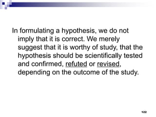 122
In formulating a hypothesis, we do not
imply that it is correct. We merely
suggest that it is worthy of study, that the
hypothesis should be scientifically tested
and confirmed, refuted or revised,
depending on the outcome of the study.
 